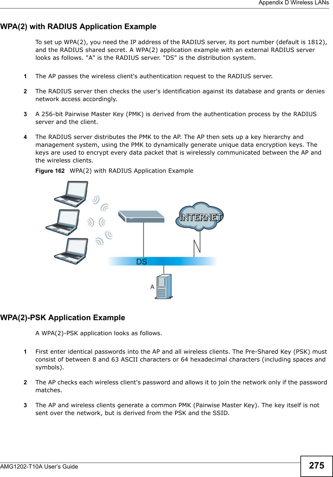  Appendix D Wireless LANsAMG1202-T10A User’s Guide 275WPA(2) with RADIUS Application ExampleTo set up WPA(2), you need the IP address of the RADIUS server, its port number (default is 1812), and the RADIUS shared secret. A WPA(2) application example with an external RADIUS server looks as follows. &quot;A&quot; is the RADIUS server. &quot;DS&quot; is the distribution system.1The AP passes the wireless client&apos;s authentication request to the RADIUS server.2The RADIUS server then checks the user&apos;s identification against its database and grants or denies network access accordingly.3A 256-bit Pairwise Master Key (PMK) is derived from the authentication process by the RADIUS server and the client.4The RADIUS server distributes the PMK to the AP. The AP then sets up a key hierarchy and management system, using the PMK to dynamically generate unique data encryption keys. The keys are used to encrypt every data packet that is wirelessly communicated between the AP and the wireless clients.Figure 162   WPA(2) with RADIUS Application ExampleWPA(2)-PSK Application ExampleA WPA(2)-PSK application looks as follows.1First enter identical passwords into the AP and all wireless clients. The Pre-Shared Key (PSK) must consist of between 8 and 63 ASCII characters or 64 hexadecimal characters (including spaces and symbols).2The AP checks each wireless client&apos;s password and allows it to join the network only if the password matches.3The AP and wireless clients generate a common PMK (Pairwise Master Key). The key itself is not sent over the network, but is derived from the PSK and the SSID. 
