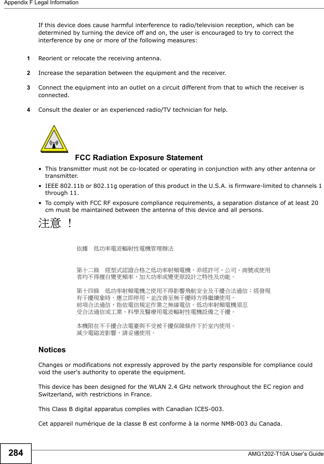 Appendix F Legal InformationAMG1202-T10A User’s Guide284If this device does cause harmful interference to radio/television reception, which can be determined by turning the device off and on, the user is encouraged to try to correct the interference by one or more of the following measures:1Reorient or relocate the receiving antenna.2Increase the separation between the equipment and the receiver.3Connect the equipment into an outlet on a circuit different from that to which the receiver is connected.4Consult the dealer or an experienced radio/TV technician for help.FCC Radiation Exposure Statement• This transmitter must not be co-located or operating in conjunction with any other antenna or transmitter. • IEEE 802.11b or 802.11g operation of this product in the U.S.A. is firmware-limited to channels 1 through 11. • To comply with FCC RF exposure compliance requirements, a separation distance of at least 20 cm must be maintained between the antenna of this device and all persons. 注意 !依據  低功率電波輻射性電機管理辦法第十二條  經型式認證合格之低功率射頻電機，非經許可，公司、商號或使用者均不得擅自變更頻率、加大功率或變更原設計之特性及功能。第十四條  低功率射頻電機之使用不得影響飛航安全及干擾合法通信；經發現有干擾現象時，應立即停用，並改善至無干擾時方得繼續使用。前項合法通信，指依電信規定作業之無線電信。低功率射頻電機須忍受合法通信或工業、科學及醫療用電波輻射性電機設備之干擾。 本機限在不干擾合法電臺與不受被干擾保障條件下於室內使用。 減少電磁波影響，請妥適使用。 Notices Changes or modifications not expressly approved by the party responsible for compliance could void the user&apos;s authority to operate the equipment.This device has been designed for the WLAN 2.4 GHz network throughout the EC region and Switzerland, with restrictions in France. This Class B digital apparatus complies with Canadian ICES-003.Cet appareil numérique de la classe B est conforme à la norme NMB-003 du Canada.