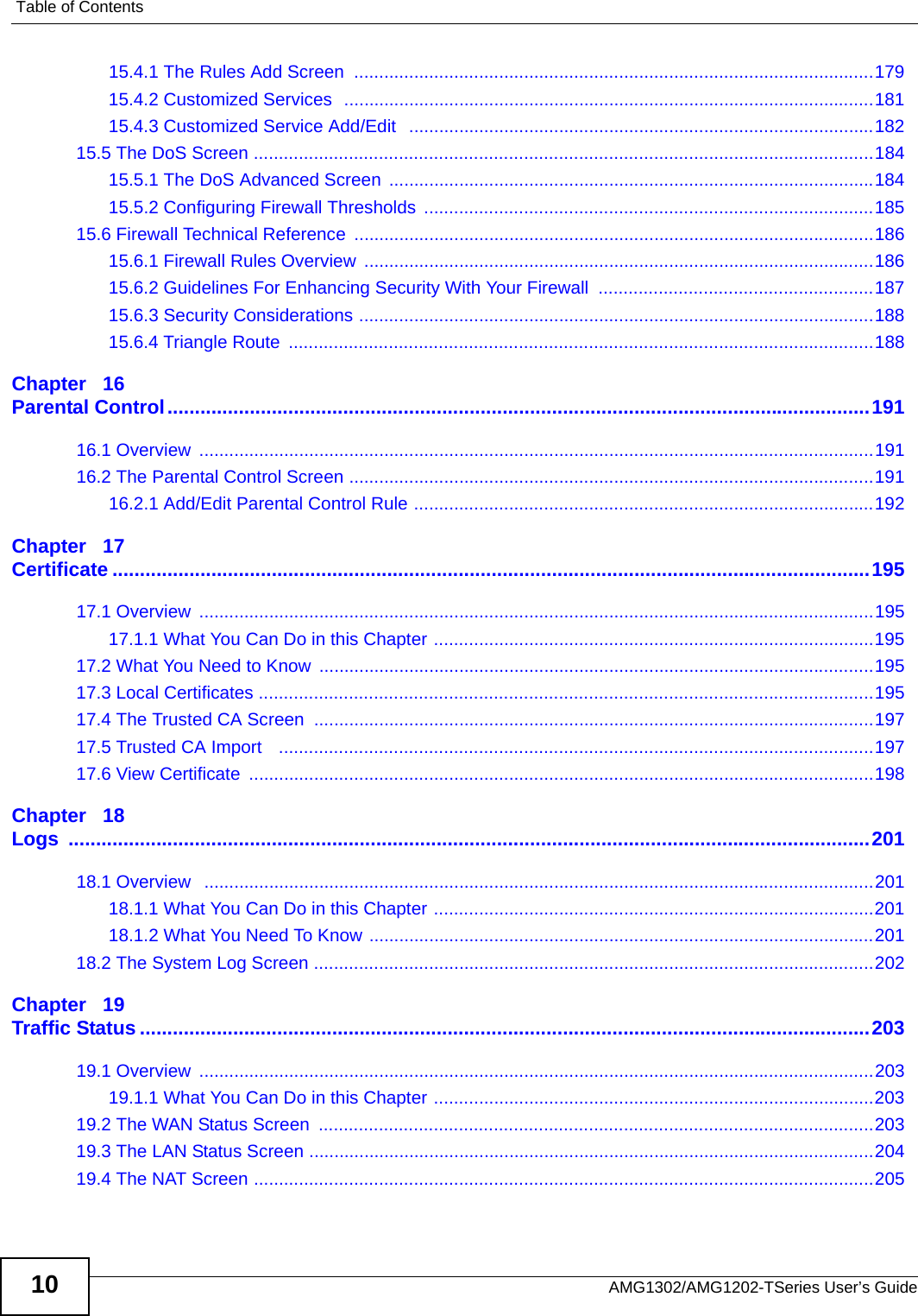 Table of ContentsAMG1302/AMG1202-TSeries User’s Guide1015.4.1 The Rules Add Screen ........................................................................................................17915.4.2 Customized Services  ..........................................................................................................18115.4.3 Customized Service Add/Edit   .............................................................................................18215.5 The DoS Screen ............................................................................................................................18415.5.1 The DoS Advanced Screen  .................................................................................................18415.5.2 Configuring Firewall Thresholds ..........................................................................................18515.6 Firewall Technical Reference ........................................................................................................18615.6.1 Firewall Rules Overview  ......................................................................................................18615.6.2 Guidelines For Enhancing Security With Your Firewall  .......................................................18715.6.3 Security Considerations .......................................................................................................18815.6.4 Triangle Route  .....................................................................................................................188Chapter   16Parental Control................................................................................................................................19116.1 Overview  .......................................................................................................................................19116.2 The Parental Control Screen .........................................................................................................19116.2.1 Add/Edit Parental Control Rule ............................................................................................192Chapter   17Certificate ..........................................................................................................................................19517.1 Overview  .......................................................................................................................................19517.1.1 What You Can Do in this Chapter ........................................................................................19517.2 What You Need to Know  ...............................................................................................................19517.3 Local Certificates ...........................................................................................................................19517.4 The Trusted CA Screen ................................................................................................................19717.5 Trusted CA Import   .......................................................................................................................19717.6 View Certificate  .............................................................................................................................198Chapter   18Logs ..................................................................................................................................................20118.1 Overview   ......................................................................................................................................20118.1.1 What You Can Do in this Chapter ........................................................................................20118.1.2 What You Need To Know .....................................................................................................20118.2 The System Log Screen ................................................................................................................202Chapter   19Traffic Status .....................................................................................................................................20319.1 Overview  .......................................................................................................................................20319.1.1 What You Can Do in this Chapter ........................................................................................20319.2 The WAN Status Screen  ...............................................................................................................20319.3 The LAN Status Screen .................................................................................................................20419.4 The NAT Screen ............................................................................................................................205