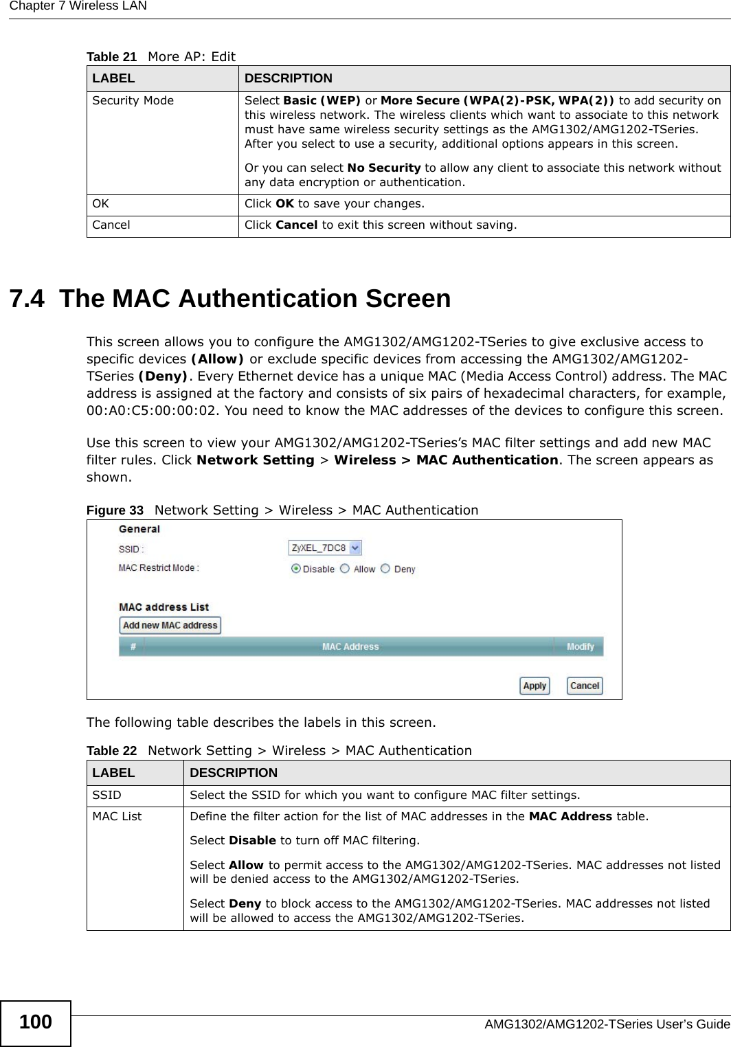 Chapter 7 Wireless LANAMG1302/AMG1202-TSeries User’s Guide1007.4  The MAC Authentication ScreenThis screen allows you to configure the AMG1302/AMG1202-TSeries to give exclusive access to specific devices (Allow) or exclude specific devices from accessing the AMG1302/AMG1202-TSeries (Deny). Every Ethernet device has a unique MAC (Media Access Control) address. The MAC address is assigned at the factory and consists of six pairs of hexadecimal characters, for example, 00:A0:C5:00:00:02. You need to know the MAC addresses of the devices to configure this screen.Use this screen to view your AMG1302/AMG1202-TSeries’s MAC filter settings and add new MAC filter rules. Click Network Setting &gt; Wireless &gt; MAC Authentication. The screen appears as shown.Figure 33   Network Setting &gt; Wireless &gt; MAC AuthenticationThe following table describes the labels in this screen.Security Mode Select Basic (WEP) or More Secure (WPA(2)-PSK, WPA(2)) to add security on this wireless network. The wireless clients which want to associate to this network must have same wireless security settings as the AMG1302/AMG1202-TSeries. After you select to use a security, additional options appears in this screen. Or you can select No Security to allow any client to associate this network without any data encryption or authentication.OK Click OK to save your changes.Cancel Click Cancel to exit this screen without saving.Table 21   More AP: EditLABEL DESCRIPTIONTable 22   Network Setting &gt; Wireless &gt; MAC AuthenticationLABEL DESCRIPTIONSSID Select the SSID for which you want to configure MAC filter settings.MAC List Define the filter action for the list of MAC addresses in the MAC Address table. Select Disable to turn off MAC filtering.Select Allow to permit access to the AMG1302/AMG1202-TSeries. MAC addresses not listed will be denied access to the AMG1302/AMG1202-TSeries. Select Deny to block access to the AMG1302/AMG1202-TSeries. MAC addresses not listed will be allowed to access the AMG1302/AMG1202-TSeries. 