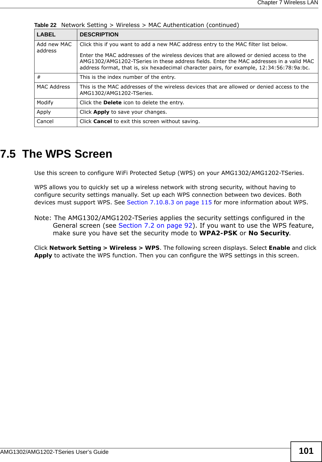  Chapter 7 Wireless LANAMG1302/AMG1202-TSeries User’s Guide 1017.5  The WPS ScreenUse this screen to configure WiFi Protected Setup (WPS) on your AMG1302/AMG1202-TSeries.WPS allows you to quickly set up a wireless network with strong security, without having to configure security settings manually. Set up each WPS connection between two devices. Both devices must support WPS. See Section 7.10.8.3 on page 115 for more information about WPS.Note: The AMG1302/AMG1202-TSeries applies the security settings configured in the General screen (see Section 7.2 on page 92). If you want to use the WPS feature, make sure you have set the security mode to WPA2-PSK or No Security.Click Network Setting &gt; Wireless &gt; WPS. The following screen displays. Select Enable and click Apply to activate the WPS function. Then you can configure the WPS settings in this screen.Add new MAC addressClick this if you want to add a new MAC address entry to the MAC filter list below.Enter the MAC addresses of the wireless devices that are allowed or denied access to the AMG1302/AMG1202-TSeries in these address fields. Enter the MAC addresses in a valid MAC address format, that is, six hexadecimal character pairs, for example, 12:34:56:78:9a:bc.#This is the index number of the entry.MAC Address This is the MAC addresses of the wireless devices that are allowed or denied access to the AMG1302/AMG1202-TSeries.Modify Click the Delete icon to delete the entry.Apply Click Apply to save your changes.Cancel Click Cancel to exit this screen without saving.Table 22   Network Setting &gt; Wireless &gt; MAC Authentication (continued)LABEL DESCRIPTION