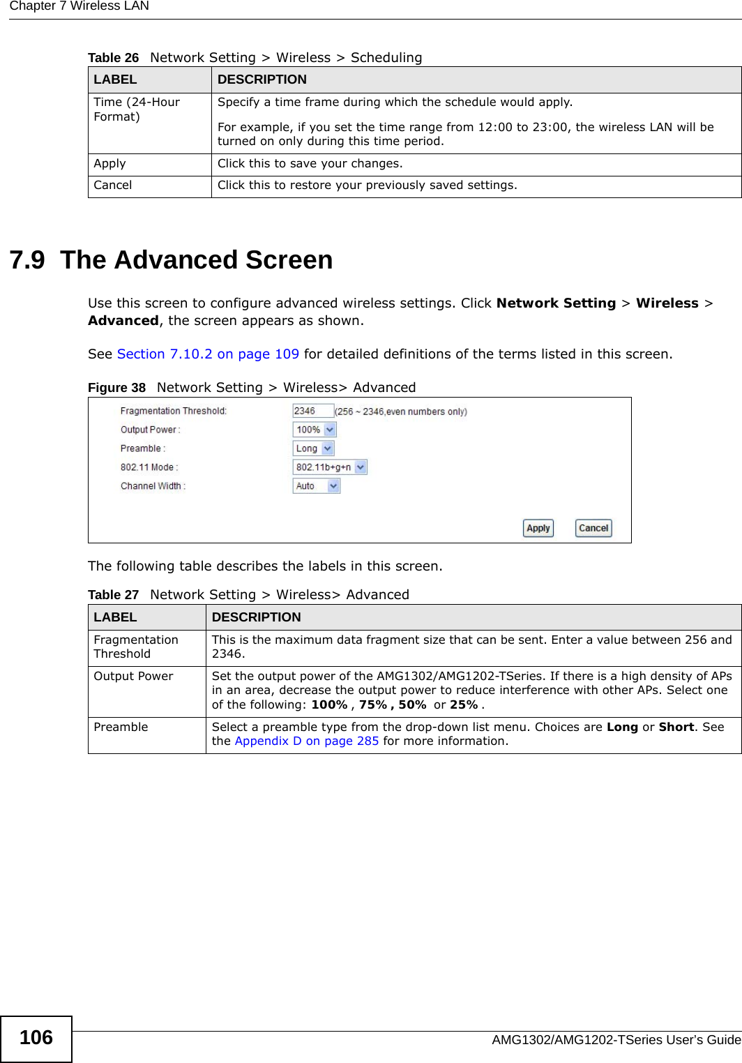 Chapter 7 Wireless LANAMG1302/AMG1202-TSeries User’s Guide1067.9  The Advanced ScreenUse this screen to configure advanced wireless settings. Click Network Setting &gt; Wireless &gt; Advanced, the screen appears as shown.See Section 7.10.2 on page 109 for detailed definitions of the terms listed in this screen.Figure 38   Network Setting &gt; Wireless&gt; AdvancedThe following table describes the labels in this screen. Time (24-Hour Format)Specify a time frame during which the schedule would apply.For example, if you set the time range from 12:00 to 23:00, the wireless LAN will be turned on only during this time period.Apply Click this to save your changes.Cancel Click this to restore your previously saved settings.Table 26   Network Setting &gt; Wireless &gt; SchedulingLABEL DESCRIPTIONTable 27   Network Setting &gt; Wireless&gt; AdvancedLABEL DESCRIPTIONFragmentation ThresholdThis is the maximum data fragment size that can be sent. Enter a value between 256 and 2346. Output Power Set the output power of the AMG1302/AMG1202-TSeries. If there is a high density of APs in an area, decrease the output power to reduce interference with other APs. Select one of the following: 100%, 75%, 50% or 25%. Preamble Select a preamble type from the drop-down list menu. Choices are Long or Short. See the Appendix D on page 285 for more information.