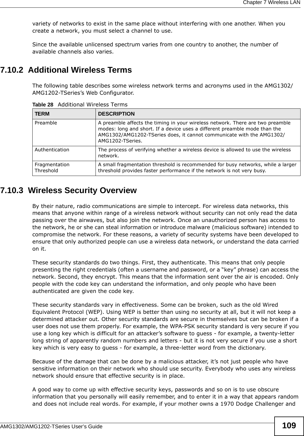  Chapter 7 Wireless LANAMG1302/AMG1202-TSeries User’s Guide 109variety of networks to exist in the same place without interfering with one another. When you create a network, you must select a channel to use. Since the available unlicensed spectrum varies from one country to another, the number of available channels also varies. 7.10.2  Additional Wireless TermsThe following table describes some wireless network terms and acronyms used in the AMG1302/AMG1202-TSeries’s Web Configurator.7.10.3  Wireless Security OverviewBy their nature, radio communications are simple to intercept. For wireless data networks, this means that anyone within range of a wireless network without security can not only read the data passing over the airwaves, but also join the network. Once an unauthorized person has access to the network, he or she can steal information or introduce malware (malicious software) intended to compromise the network. For these reasons, a variety of security systems have been developed to ensure that only authorized people can use a wireless data network, or understand the data carried on it.These security standards do two things. First, they authenticate. This means that only people presenting the right credentials (often a username and password, or a “key” phrase) can access the network. Second, they encrypt. This means that the information sent over the air is encoded. Only people with the code key can understand the information, and only people who have been authenticated are given the code key.These security standards vary in effectiveness. Some can be broken, such as the old Wired Equivalent Protocol (WEP). Using WEP is better than using no security at all, but it will not keep a determined attacker out. Other security standards are secure in themselves but can be broken if a user does not use them properly. For example, the WPA-PSK security standard is very secure if you use a long key which is difficult for an attacker’s software to guess - for example, a twenty-letter long string of apparently random numbers and letters - but it is not very secure if you use a short key which is very easy to guess - for example, a three-letter word from the dictionary.Because of the damage that can be done by a malicious attacker, it’s not just people who have sensitive information on their network who should use security. Everybody who uses any wireless network should ensure that effective security is in place.A good way to come up with effective security keys, passwords and so on is to use obscure information that you personally will easily remember, and to enter it in a way that appears random and does not include real words. For example, if your mother owns a 1970 Dodge Challenger and Table 28   Additional Wireless TermsTERM DESCRIPTIONPreamble A preamble affects the timing in your wireless network. There are two preamble modes: long and short. If a device uses a different preamble mode than the AMG1302/AMG1202-TSeries does, it cannot communicate with the AMG1302/AMG1202-TSeries.Authentication The process of verifying whether a wireless device is allowed to use the wireless network.Fragmentation ThresholdA small fragmentation threshold is recommended for busy networks, while a larger threshold provides faster performance if the network is not very busy.