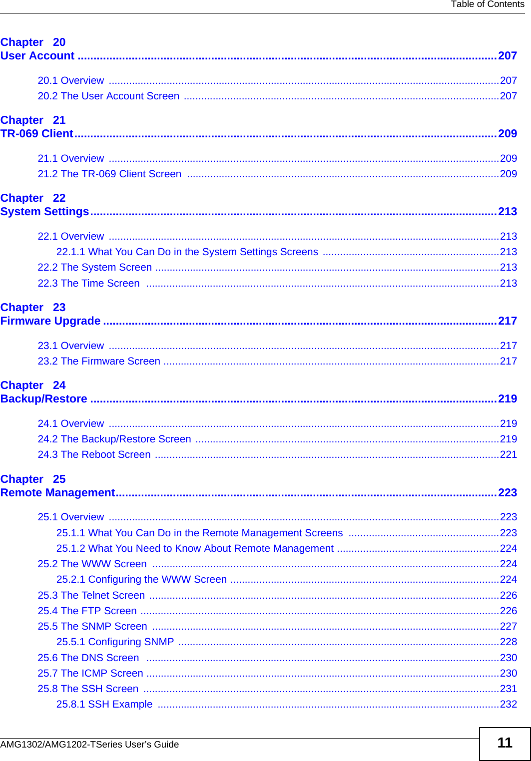   Table of ContentsAMG1302/AMG1202-TSeries User’s Guide 11Chapter   20User Account ....................................................................................................................................20720.1 Overview  .......................................................................................................................................20720.2 The User Account Screen .............................................................................................................207Chapter   21TR-069 Client.....................................................................................................................................20921.1 Overview  .......................................................................................................................................20921.2 The TR-069 Client Screen ............................................................................................................209Chapter   22System Settings................................................................................................................................21322.1 Overview  .......................................................................................................................................21322.1.1 What You Can Do in the System Settings Screens .............................................................21322.2 The System Screen .......................................................................................................................21322.3 The Time Screen  ..........................................................................................................................213Chapter   23Firmware Upgrade ............................................................................................................................21723.1 Overview  .......................................................................................................................................21723.2 The Firmware Screen ....................................................................................................................217Chapter   24Backup/Restore ................................................................................................................................21924.1 Overview  .......................................................................................................................................21924.2 The Backup/Restore Screen .........................................................................................................21924.3 The Reboot Screen .......................................................................................................................221Chapter   25Remote Management........................................................................................................................22325.1 Overview  .......................................................................................................................................22325.1.1 What You Can Do in the Remote Management Screens  ....................................................22325.1.2 What You Need to Know About Remote Management ........................................................22425.2 The WWW Screen  ........................................................................................................................22425.2.1 Configuring the WWW Screen .............................................................................................22425.3 The Telnet Screen .........................................................................................................................22625.4 The FTP Screen ............................................................................................................................22625.5 The SNMP Screen  ........................................................................................................................22725.5.1 Configuring SNMP ...............................................................................................................22825.6 The DNS Screen  ..........................................................................................................................23025.7 The ICMP Screen ..........................................................................................................................23025.8 The SSH Screen  ...........................................................................................................................23125.8.1 SSH Example  ......................................................................................................................232