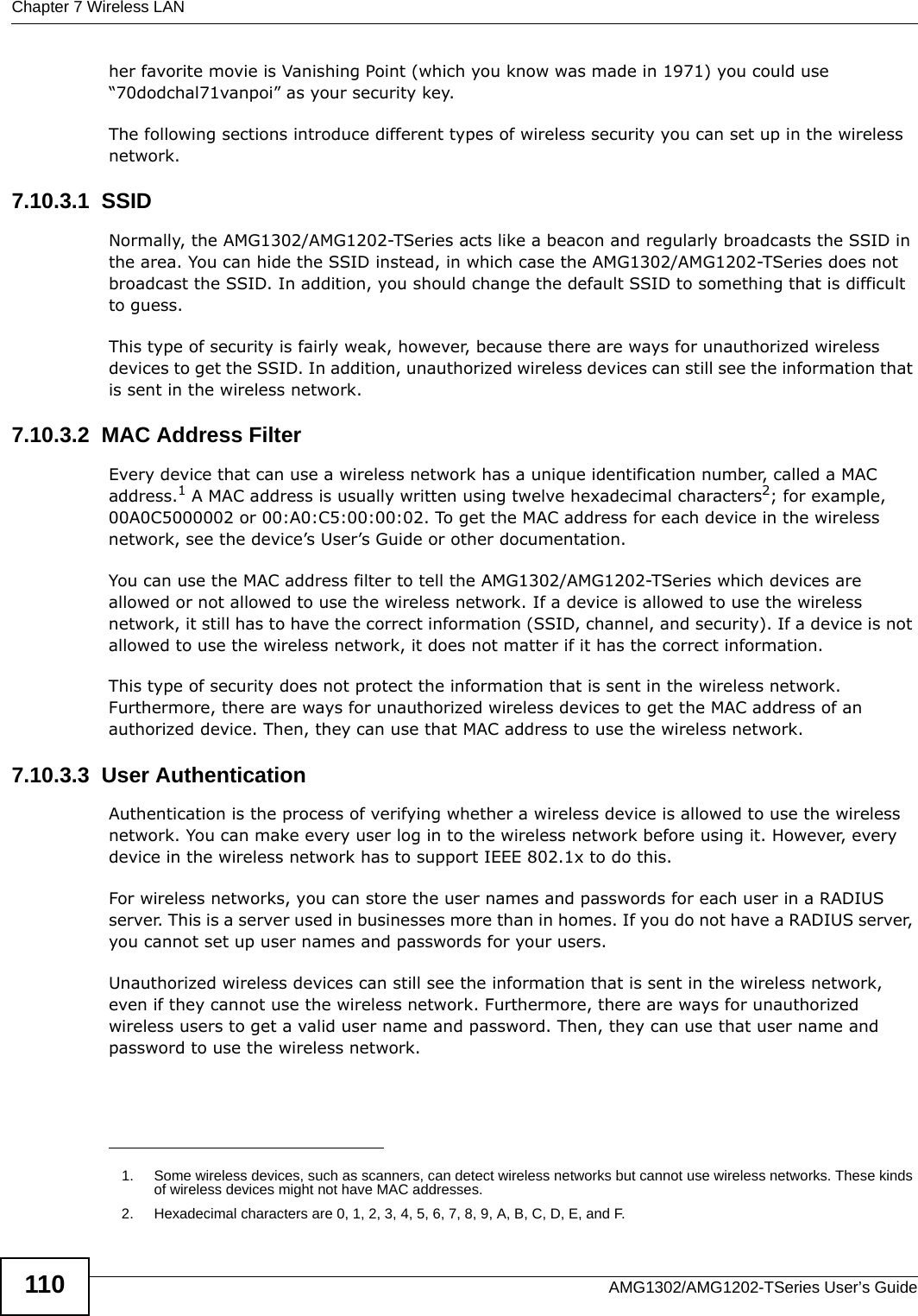 Chapter 7 Wireless LANAMG1302/AMG1202-TSeries User’s Guide110her favorite movie is Vanishing Point (which you know was made in 1971) you could use “70dodchal71vanpoi” as your security key.The following sections introduce different types of wireless security you can set up in the wireless network.7.10.3.1  SSIDNormally, the AMG1302/AMG1202-TSeries acts like a beacon and regularly broadcasts the SSID in the area. You can hide the SSID instead, in which case the AMG1302/AMG1202-TSeries does not broadcast the SSID. In addition, you should change the default SSID to something that is difficult to guess.This type of security is fairly weak, however, because there are ways for unauthorized wireless devices to get the SSID. In addition, unauthorized wireless devices can still see the information that is sent in the wireless network.7.10.3.2  MAC Address FilterEvery device that can use a wireless network has a unique identification number, called a MAC address.1 A MAC address is usually written using twelve hexadecimal characters2; for example, 00A0C5000002 or 00:A0:C5:00:00:02. To get the MAC address for each device in the wireless network, see the device’s User’s Guide or other documentation.You can use the MAC address filter to tell the AMG1302/AMG1202-TSeries which devices are allowed or not allowed to use the wireless network. If a device is allowed to use the wireless network, it still has to have the correct information (SSID, channel, and security). If a device is not allowed to use the wireless network, it does not matter if it has the correct information.This type of security does not protect the information that is sent in the wireless network. Furthermore, there are ways for unauthorized wireless devices to get the MAC address of an authorized device. Then, they can use that MAC address to use the wireless network.7.10.3.3  User AuthenticationAuthentication is the process of verifying whether a wireless device is allowed to use the wireless network. You can make every user log in to the wireless network before using it. However, every device in the wireless network has to support IEEE 802.1x to do this.For wireless networks, you can store the user names and passwords for each user in a RADIUS server. This is a server used in businesses more than in homes. If you do not have a RADIUS server, you cannot set up user names and passwords for your users.Unauthorized wireless devices can still see the information that is sent in the wireless network, even if they cannot use the wireless network. Furthermore, there are ways for unauthorized wireless users to get a valid user name and password. Then, they can use that user name and password to use the wireless network.1. Some wireless devices, such as scanners, can detect wireless networks but cannot use wireless networks. These kinds of wireless devices might not have MAC addresses.2. Hexadecimal characters are 0, 1, 2, 3, 4, 5, 6, 7, 8, 9, A, B, C, D, E, and F.