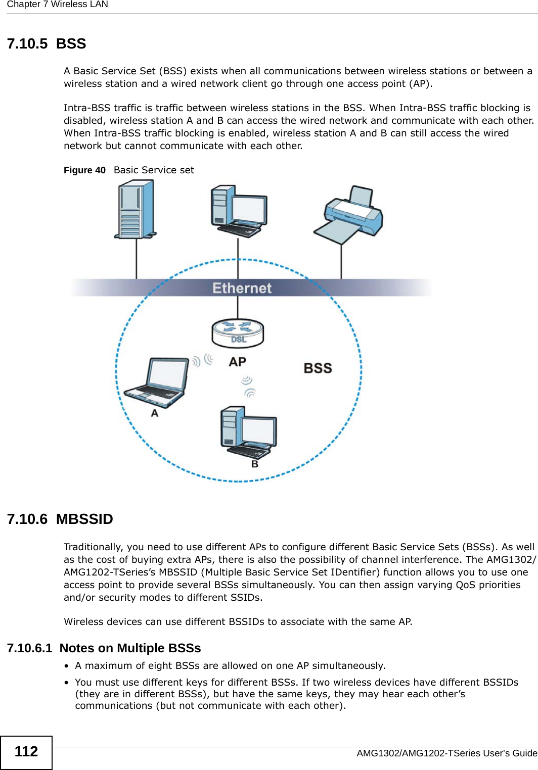 Chapter 7 Wireless LANAMG1302/AMG1202-TSeries User’s Guide1127.10.5  BSSA Basic Service Set (BSS) exists when all communications between wireless stations or between a wireless station and a wired network client go through one access point (AP). Intra-BSS traffic is traffic between wireless stations in the BSS. When Intra-BSS traffic blocking is disabled, wireless station A and B can access the wired network and communicate with each other. When Intra-BSS traffic blocking is enabled, wireless station A and B can still access the wired network but cannot communicate with each other.Figure 40   Basic Service set7.10.6  MBSSIDTraditionally, you need to use different APs to configure different Basic Service Sets (BSSs). As well as the cost of buying extra APs, there is also the possibility of channel interference. The AMG1302/AMG1202-TSeries’s MBSSID (Multiple Basic Service Set IDentifier) function allows you to use one access point to provide several BSSs simultaneously. You can then assign varying QoS priorities and/or security modes to different SSIDs.Wireless devices can use different BSSIDs to associate with the same AP.7.10.6.1  Notes on Multiple BSSs• A maximum of eight BSSs are allowed on one AP simultaneously.• You must use different keys for different BSSs. If two wireless devices have different BSSIDs (they are in different BSSs), but have the same keys, they may hear each other’s communications (but not communicate with each other).