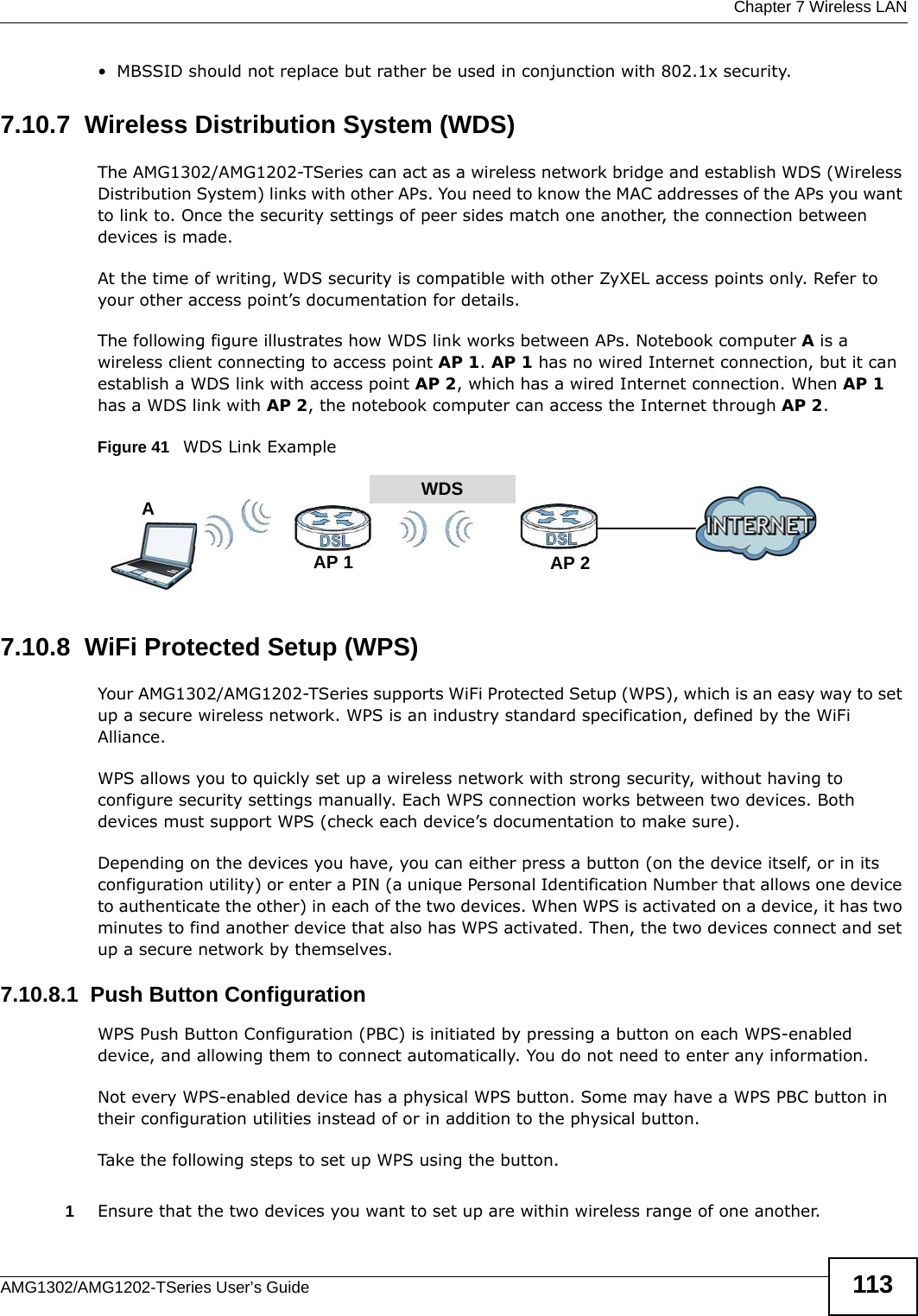  Chapter 7 Wireless LANAMG1302/AMG1202-TSeries User’s Guide 113• MBSSID should not replace but rather be used in conjunction with 802.1x security.7.10.7  Wireless Distribution System (WDS)The AMG1302/AMG1202-TSeries can act as a wireless network bridge and establish WDS (Wireless Distribution System) links with other APs. You need to know the MAC addresses of the APs you want to link to. Once the security settings of peer sides match one another, the connection between devices is made.At the time of writing, WDS security is compatible with other ZyXEL access points only. Refer to your other access point’s documentation for details.The following figure illustrates how WDS link works between APs. Notebook computer A is a wireless client connecting to access point AP 1. AP 1 has no wired Internet connection, but it can establish a WDS link with access point AP 2, which has a wired Internet connection. When AP 1 has a WDS link with AP 2, the notebook computer can access the Internet through AP 2.Figure 41   WDS Link Example7.10.8  WiFi Protected Setup (WPS)Your AMG1302/AMG1202-TSeries supports WiFi Protected Setup (WPS), which is an easy way to set up a secure wireless network. WPS is an industry standard specification, defined by the WiFi Alliance.WPS allows you to quickly set up a wireless network with strong security, without having to configure security settings manually. Each WPS connection works between two devices. Both devices must support WPS (check each device’s documentation to make sure). Depending on the devices you have, you can either press a button (on the device itself, or in its configuration utility) or enter a PIN (a unique Personal Identification Number that allows one device to authenticate the other) in each of the two devices. When WPS is activated on a device, it has two minutes to find another device that also has WPS activated. Then, the two devices connect and set up a secure network by themselves.7.10.8.1  Push Button ConfigurationWPS Push Button Configuration (PBC) is initiated by pressing a button on each WPS-enabled device, and allowing them to connect automatically. You do not need to enter any information. Not every WPS-enabled device has a physical WPS button. Some may have a WPS PBC button in their configuration utilities instead of or in addition to the physical button.Take the following steps to set up WPS using the button.1Ensure that the two devices you want to set up are within wireless range of one another. WDSAP 2AP 1A