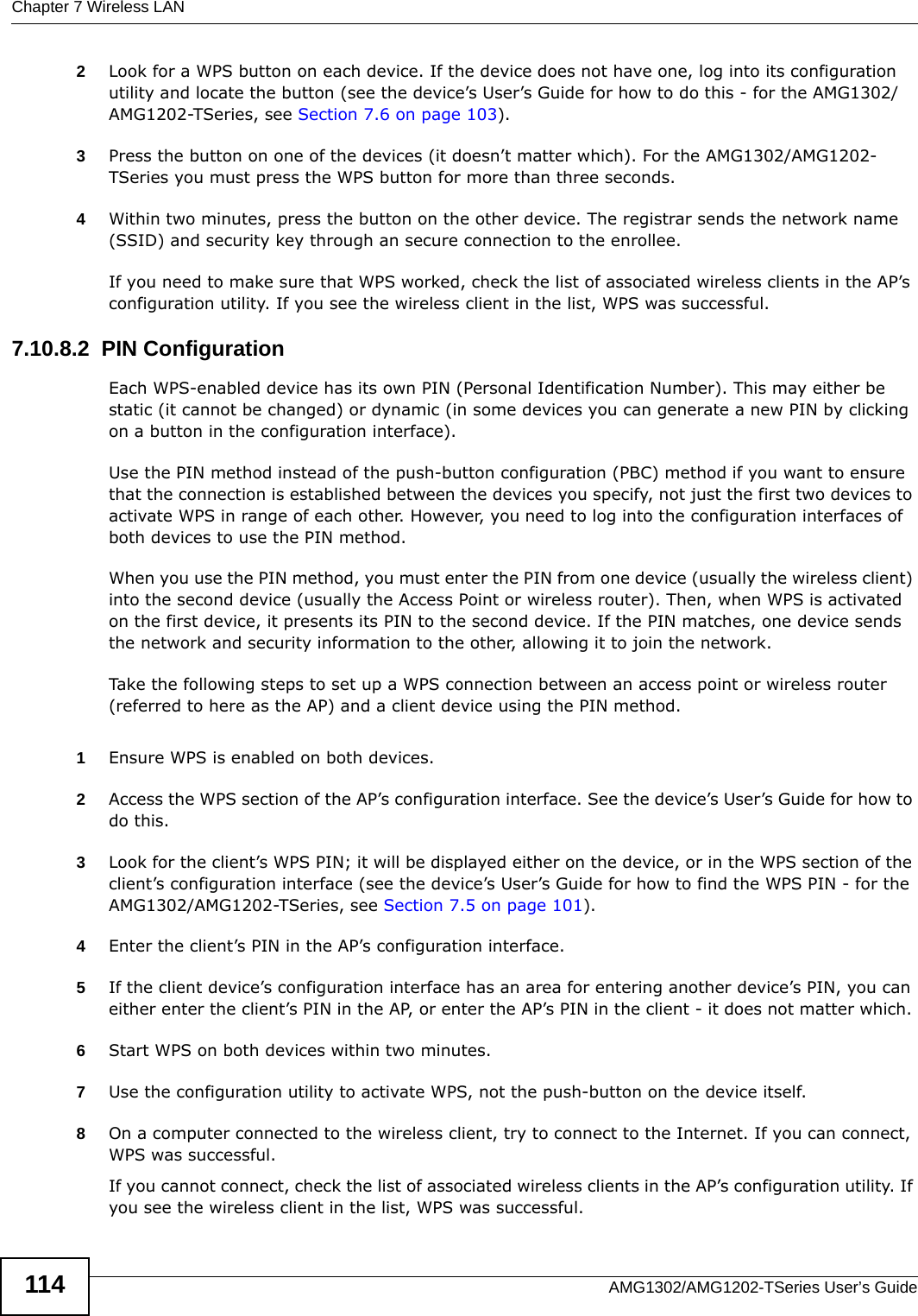 Chapter 7 Wireless LANAMG1302/AMG1202-TSeries User’s Guide1142Look for a WPS button on each device. If the device does not have one, log into its configuration utility and locate the button (see the device’s User’s Guide for how to do this - for the AMG1302/AMG1202-TSeries, see Section 7.6 on page 103).3Press the button on one of the devices (it doesn’t matter which). For the AMG1302/AMG1202-TSeries you must press the WPS button for more than three seconds.4Within two minutes, press the button on the other device. The registrar sends the network name (SSID) and security key through an secure connection to the enrollee.If you need to make sure that WPS worked, check the list of associated wireless clients in the AP’s configuration utility. If you see the wireless client in the list, WPS was successful.7.10.8.2  PIN ConfigurationEach WPS-enabled device has its own PIN (Personal Identification Number). This may either be static (it cannot be changed) or dynamic (in some devices you can generate a new PIN by clicking on a button in the configuration interface). Use the PIN method instead of the push-button configuration (PBC) method if you want to ensure that the connection is established between the devices you specify, not just the first two devices to activate WPS in range of each other. However, you need to log into the configuration interfaces of both devices to use the PIN method.When you use the PIN method, you must enter the PIN from one device (usually the wireless client) into the second device (usually the Access Point or wireless router). Then, when WPS is activated on the first device, it presents its PIN to the second device. If the PIN matches, one device sends the network and security information to the other, allowing it to join the network.Take the following steps to set up a WPS connection between an access point or wireless router (referred to here as the AP) and a client device using the PIN method.1Ensure WPS is enabled on both devices.2Access the WPS section of the AP’s configuration interface. See the device’s User’s Guide for how to do this. 3Look for the client’s WPS PIN; it will be displayed either on the device, or in the WPS section of the client’s configuration interface (see the device’s User’s Guide for how to find the WPS PIN - for the AMG1302/AMG1202-TSeries, see Section 7.5 on page 101).4Enter the client’s PIN in the AP’s configuration interface.5If the client device’s configuration interface has an area for entering another device’s PIN, you can either enter the client’s PIN in the AP, or enter the AP’s PIN in the client - it does not matter which. 6Start WPS on both devices within two minutes. 7Use the configuration utility to activate WPS, not the push-button on the device itself.8On a computer connected to the wireless client, try to connect to the Internet. If you can connect, WPS was successful.If you cannot connect, check the list of associated wireless clients in the AP’s configuration utility. If you see the wireless client in the list, WPS was successful.