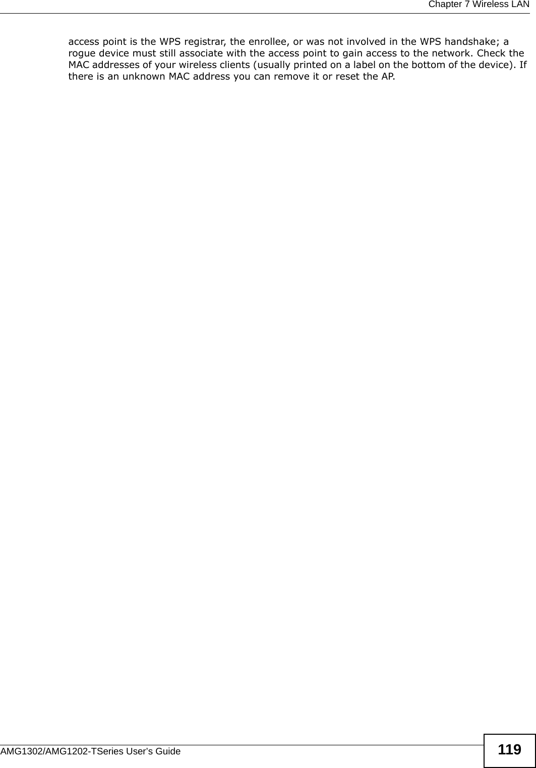  Chapter 7 Wireless LANAMG1302/AMG1202-TSeries User’s Guide 119access point is the WPS registrar, the enrollee, or was not involved in the WPS handshake; a rogue device must still associate with the access point to gain access to the network. Check the MAC addresses of your wireless clients (usually printed on a label on the bottom of the device). If there is an unknown MAC address you can remove it or reset the AP.