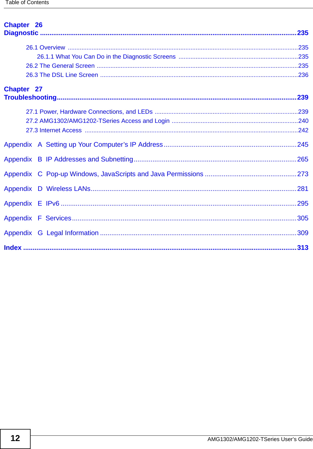 Table of ContentsAMG1302/AMG1202-TSeries User’s Guide12Chapter   26Diagnostic .........................................................................................................................................23526.1 Overview  .......................................................................................................................................23526.1.1 What You Can Do in the Diagnostic Screens ......................................................................23526.2 The General Screen ......................................................................................................................23526.3 The DSL Line Screen ....................................................................................................................236Chapter   27Troubleshooting................................................................................................................................23927.1 Power, Hardware Connections, and LEDs ....................................................................................23927.2 AMG1302/AMG1202-TSeries Access and Login ..........................................................................24027.3 Internet Access  .............................................................................................................................242Appendix   A  Setting up Your Computer’s IP Address.......................................................................245Appendix   B  IP Addresses and Subnetting.......................................................................................265Appendix   C  Pop-up Windows, JavaScripts and Java Permissions .................................................273Appendix   D  Wireless LANs..............................................................................................................281Appendix   E  IPv6 ..............................................................................................................................295Appendix   F  Services........................................................................................................................305Appendix   G  Legal Information .........................................................................................................309Index ..................................................................................................................................................313