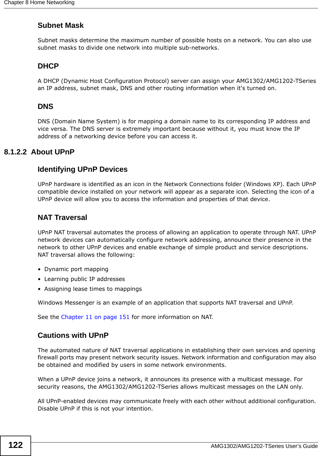 Chapter 8 Home NetworkingAMG1302/AMG1202-TSeries User’s Guide122Subnet MaskSubnet masks determine the maximum number of possible hosts on a network. You can also use subnet masks to divide one network into multiple sub-networks.DHCPA DHCP (Dynamic Host Configuration Protocol) server can assign your AMG1302/AMG1202-TSeries an IP address, subnet mask, DNS and other routing information when it&apos;s turned on.DNSDNS (Domain Name System) is for mapping a domain name to its corresponding IP address and vice versa. The DNS server is extremely important because without it, you must know the IP address of a networking device before you can access it.8.1.2.2  About UPnPIdentifying UPnP DevicesUPnP hardware is identified as an icon in the Network Connections folder (Windows XP). Each UPnP compatible device installed on your network will appear as a separate icon. Selecting the icon of a UPnP device will allow you to access the information and properties of that device. NAT TraversalUPnP NAT traversal automates the process of allowing an application to operate through NAT. UPnP network devices can automatically configure network addressing, announce their presence in the network to other UPnP devices and enable exchange of simple product and service descriptions. NAT traversal allows the following:• Dynamic port mapping• Learning public IP addresses• Assigning lease times to mappingsWindows Messenger is an example of an application that supports NAT traversal and UPnP. See the Chapter 11 on page 151 for more information on NAT.Cautions with UPnPThe automated nature of NAT traversal applications in establishing their own services and opening firewall ports may present network security issues. Network information and configuration may also be obtained and modified by users in some network environments. When a UPnP device joins a network, it announces its presence with a multicast message. For security reasons, the AMG1302/AMG1202-TSeries allows multicast messages on the LAN only.All UPnP-enabled devices may communicate freely with each other without additional configuration. Disable UPnP if this is not your intention. 