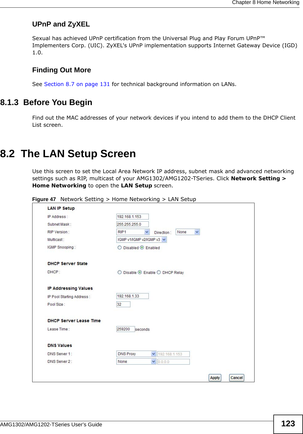  Chapter 8 Home NetworkingAMG1302/AMG1202-TSeries User’s Guide 123UPnP and ZyXELSexual has achieved UPnP certification from the Universal Plug and Play Forum UPnP™ Implementers Corp. (UIC). ZyXEL&apos;s UPnP implementation supports Internet Gateway Device (IGD) 1.0. Finding Out MoreSee Section 8.7 on page 131 for technical background information on LANs.8.1.3  Before You BeginFind out the MAC addresses of your network devices if you intend to add them to the DHCP Client List screen.8.2  The LAN Setup ScreenUse this screen to set the Local Area Network IP address, subnet mask and advanced networking settings such as RIP, multicast of your AMG1302/AMG1202-TSeries. Click Network Setting &gt; Home Networking to open the LAN Setup screen. Figure 47   Network Setting &gt; Home Networking &gt; LAN Setup