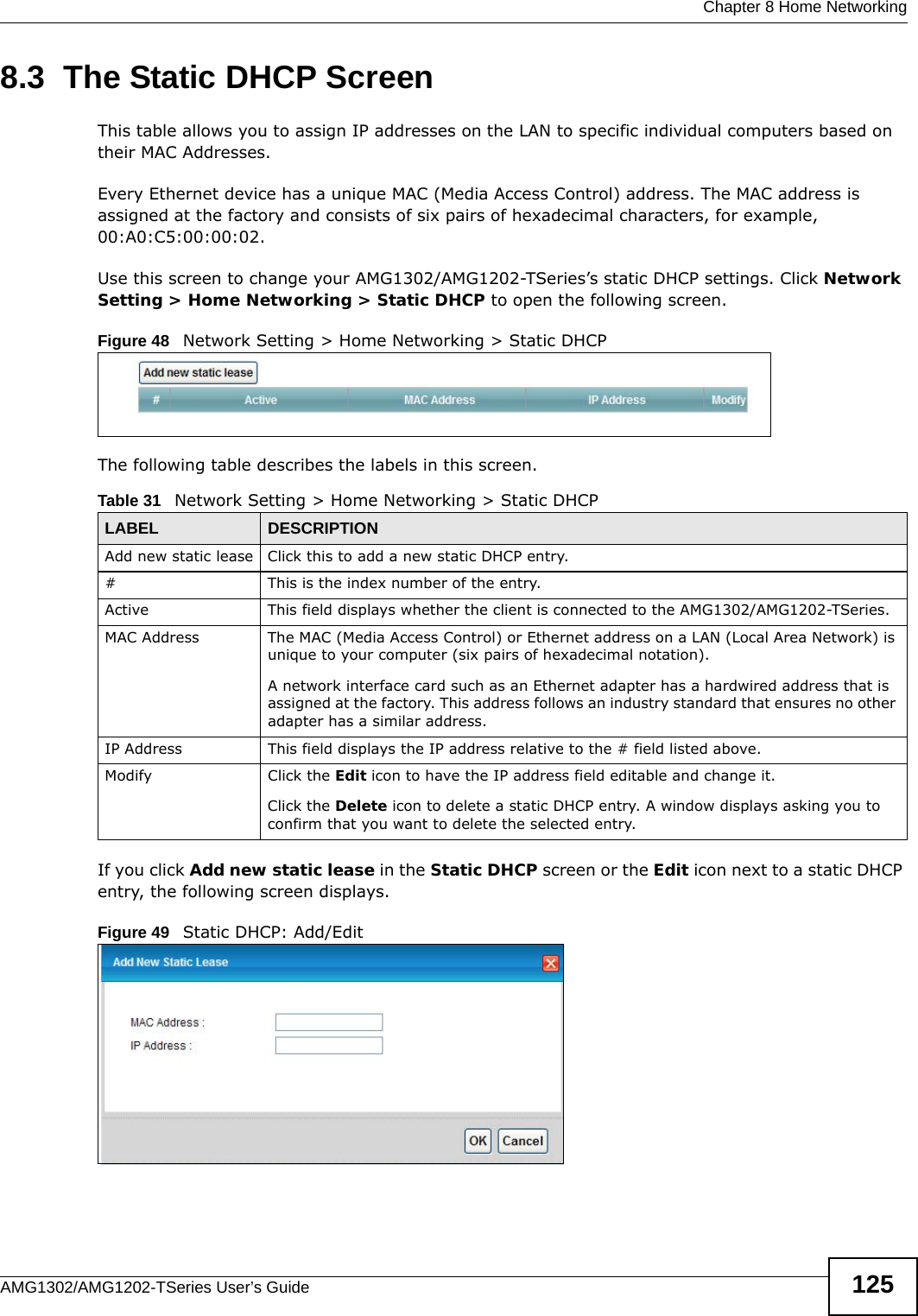  Chapter 8 Home NetworkingAMG1302/AMG1202-TSeries User’s Guide 1258.3  The Static DHCP ScreenThis table allows you to assign IP addresses on the LAN to specific individual computers based on their MAC Addresses. Every Ethernet device has a unique MAC (Media Access Control) address. The MAC address is assigned at the factory and consists of six pairs of hexadecimal characters, for example, 00:A0:C5:00:00:02.Use this screen to change your AMG1302/AMG1202-TSeries’s static DHCP settings. Click Network Setting &gt; Home Networking &gt; Static DHCP to open the following screen.Figure 48   Network Setting &gt; Home Networking &gt; Static DHCP The following table describes the labels in this screen.If you click Add new static lease in the Static DHCP screen or the Edit icon next to a static DHCP entry, the following screen displays.Figure 49   Static DHCP: Add/EditTable 31   Network Setting &gt; Home Networking &gt; Static DHCPLABEL DESCRIPTIONAdd new static lease Click this to add a new static DHCP entry. # This is the index number of the entry.Active This field displays whether the client is connected to the AMG1302/AMG1202-TSeries.MAC Address The MAC (Media Access Control) or Ethernet address on a LAN (Local Area Network) is unique to your computer (six pairs of hexadecimal notation).A network interface card such as an Ethernet adapter has a hardwired address that is assigned at the factory. This address follows an industry standard that ensures no other adapter has a similar address.IP Address This field displays the IP address relative to the # field listed above.Modify Click the Edit icon to have the IP address field editable and change it.Click the Delete icon to delete a static DHCP entry. A window displays asking you to confirm that you want to delete the selected entry.