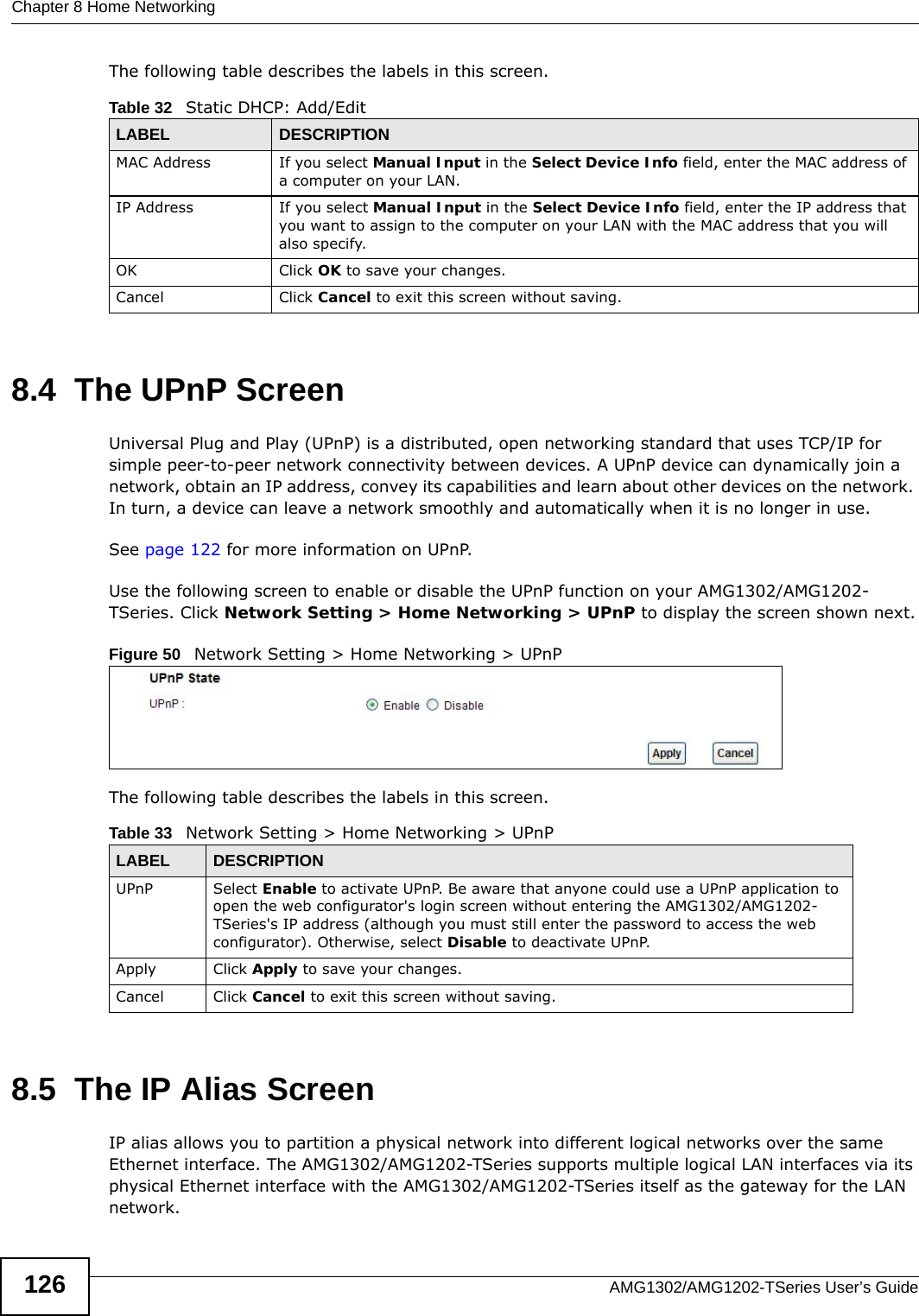 Chapter 8 Home NetworkingAMG1302/AMG1202-TSeries User’s Guide126The following table describes the labels in this screen.8.4  The UPnP ScreenUniversal Plug and Play (UPnP) is a distributed, open networking standard that uses TCP/IP for simple peer-to-peer network connectivity between devices. A UPnP device can dynamically join a network, obtain an IP address, convey its capabilities and learn about other devices on the network. In turn, a device can leave a network smoothly and automatically when it is no longer in use.See page 122 for more information on UPnP.Use the following screen to enable or disable the UPnP function on your AMG1302/AMG1202-TSeries. Click Network Setting &gt; Home Networking &gt; UPnP to display the screen shown next.Figure 50   Network Setting &gt; Home Networking &gt; UPnPThe following table describes the labels in this screen.8.5  The IP Alias ScreenIP alias allows you to partition a physical network into different logical networks over the same Ethernet interface. The AMG1302/AMG1202-TSeries supports multiple logical LAN interfaces via its physical Ethernet interface with the AMG1302/AMG1202-TSeries itself as the gateway for the LAN network.Table 32   Static DHCP: Add/EditLABEL DESCRIPTIONMAC Address If you select Manual Input in the Select Device Info field, enter the MAC address of a computer on your LAN.IP Address If you select Manual Input in the Select Device Info field, enter the IP address that you want to assign to the computer on your LAN with the MAC address that you will also specify.OK Click OK to save your changes.Cancel Click Cancel to exit this screen without saving.Table 33   Network Setting &gt; Home Networking &gt; UPnPLABEL DESCRIPTIONUPnP Select Enable to activate UPnP. Be aware that anyone could use a UPnP application to open the web configurator&apos;s login screen without entering the AMG1302/AMG1202-TSeries&apos;s IP address (although you must still enter the password to access the web configurator). Otherwise, select Disable to deactivate UPnP.Apply Click Apply to save your changes.Cancel Click Cancel to exit this screen without saving.