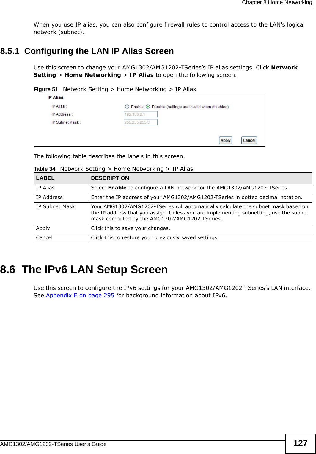  Chapter 8 Home NetworkingAMG1302/AMG1202-TSeries User’s Guide 127When you use IP alias, you can also configure firewall rules to control access to the LAN&apos;s logical network (subnet).8.5.1  Configuring the LAN IP Alias ScreenUse this screen to change your AMG1302/AMG1202-TSeries’s IP alias settings. Click Network Setting &gt; Home Networking &gt; IP Alias to open the following screen.Figure 51   Network Setting &gt; Home Networking &gt; IP AliasThe following table describes the labels in this screen. 8.6  The IPv6 LAN Setup ScreenUse this screen to configure the IPv6 settings for your AMG1302/AMG1202-TSeries’s LAN interface. See Appendix E on page 295 for background information about IPv6. Table 34   Network Setting &gt; Home Networking &gt; IP Alias LABEL DESCRIPTIONIP Alias  Select Enable to configure a LAN network for the AMG1302/AMG1202-TSeries.IP Address Enter the IP address of your AMG1302/AMG1202-TSeries in dotted decimal notation. IP Subnet Mask Your AMG1302/AMG1202-TSeries will automatically calculate the subnet mask based on the IP address that you assign. Unless you are implementing subnetting, use the subnet mask computed by the AMG1302/AMG1202-TSeries.Apply Click this to save your changes.Cancel Click this to restore your previously saved settings.