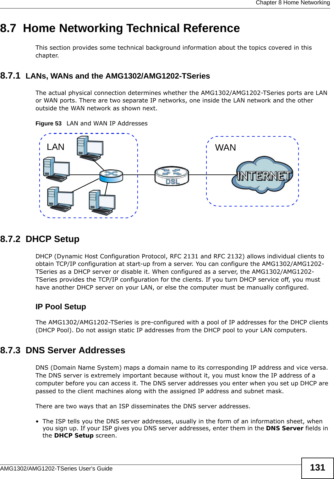  Chapter 8 Home NetworkingAMG1302/AMG1202-TSeries User’s Guide 1318.7  Home Networking Technical ReferenceThis section provides some technical background information about the topics covered in this chapter.8.7.1  LANs, WANs and the AMG1302/AMG1202-TSeriesThe actual physical connection determines whether the AMG1302/AMG1202-TSeries ports are LAN or WAN ports. There are two separate IP networks, one inside the LAN network and the other outside the WAN network as shown next.Figure 53   LAN and WAN IP Addresses8.7.2  DHCP SetupDHCP (Dynamic Host Configuration Protocol, RFC 2131 and RFC 2132) allows individual clients to obtain TCP/IP configuration at start-up from a server. You can configure the AMG1302/AMG1202-TSeries as a DHCP server or disable it. When configured as a server, the AMG1302/AMG1202-TSeries provides the TCP/IP configuration for the clients. If you turn DHCP service off, you must have another DHCP server on your LAN, or else the computer must be manually configured. IP Pool SetupThe AMG1302/AMG1202-TSeries is pre-configured with a pool of IP addresses for the DHCP clients (DHCP Pool). Do not assign static IP addresses from the DHCP pool to your LAN computers.8.7.3  DNS Server Addresses DNS (Domain Name System) maps a domain name to its corresponding IP address and vice versa. The DNS server is extremely important because without it, you must know the IP address of a computer before you can access it. The DNS server addresses you enter when you set up DHCP are passed to the client machines along with the assigned IP address and subnet mask.There are two ways that an ISP disseminates the DNS server addresses. • The ISP tells you the DNS server addresses, usually in the form of an information sheet, when you sign up. If your ISP gives you DNS server addresses, enter them in the DNS Server fields in the DHCP Setup screen.WANLAN