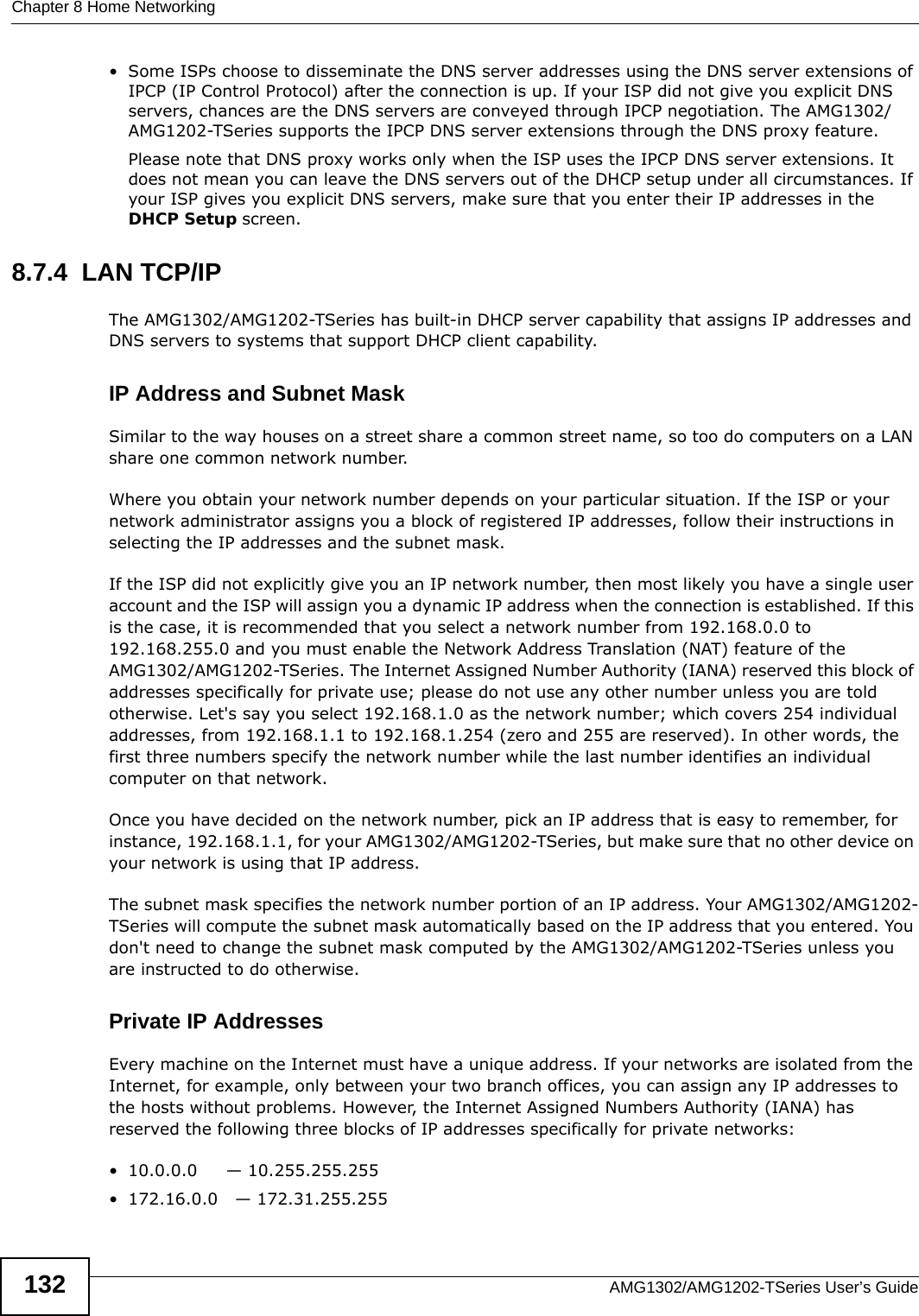 Chapter 8 Home NetworkingAMG1302/AMG1202-TSeries User’s Guide132• Some ISPs choose to disseminate the DNS server addresses using the DNS server extensions of IPCP (IP Control Protocol) after the connection is up. If your ISP did not give you explicit DNS servers, chances are the DNS servers are conveyed through IPCP negotiation. The AMG1302/AMG1202-TSeries supports the IPCP DNS server extensions through the DNS proxy feature.Please note that DNS proxy works only when the ISP uses the IPCP DNS server extensions. It does not mean you can leave the DNS servers out of the DHCP setup under all circumstances. If your ISP gives you explicit DNS servers, make sure that you enter their IP addresses in the DHCP Setup screen.8.7.4  LAN TCP/IP The AMG1302/AMG1202-TSeries has built-in DHCP server capability that assigns IP addresses and DNS servers to systems that support DHCP client capability.IP Address and Subnet MaskSimilar to the way houses on a street share a common street name, so too do computers on a LAN share one common network number.Where you obtain your network number depends on your particular situation. If the ISP or your network administrator assigns you a block of registered IP addresses, follow their instructions in selecting the IP addresses and the subnet mask.If the ISP did not explicitly give you an IP network number, then most likely you have a single user account and the ISP will assign you a dynamic IP address when the connection is established. If this is the case, it is recommended that you select a network number from 192.168.0.0 to 192.168.255.0 and you must enable the Network Address Translation (NAT) feature of the AMG1302/AMG1202-TSeries. The Internet Assigned Number Authority (IANA) reserved this block of addresses specifically for private use; please do not use any other number unless you are told otherwise. Let&apos;s say you select 192.168.1.0 as the network number; which covers 254 individual addresses, from 192.168.1.1 to 192.168.1.254 (zero and 255 are reserved). In other words, the first three numbers specify the network number while the last number identifies an individual computer on that network.Once you have decided on the network number, pick an IP address that is easy to remember, for instance, 192.168.1.1, for your AMG1302/AMG1202-TSeries, but make sure that no other device on your network is using that IP address.The subnet mask specifies the network number portion of an IP address. Your AMG1302/AMG1202-TSeries will compute the subnet mask automatically based on the IP address that you entered. You don&apos;t need to change the subnet mask computed by the AMG1302/AMG1202-TSeries unless you are instructed to do otherwise.Private IP AddressesEvery machine on the Internet must have a unique address. If your networks are isolated from the Internet, for example, only between your two branch offices, you can assign any IP addresses to the hosts without problems. However, the Internet Assigned Numbers Authority (IANA) has reserved the following three blocks of IP addresses specifically for private networks:• 10.0.0.0     — 10.255.255.255• 172.16.0.0   — 172.31.255.255