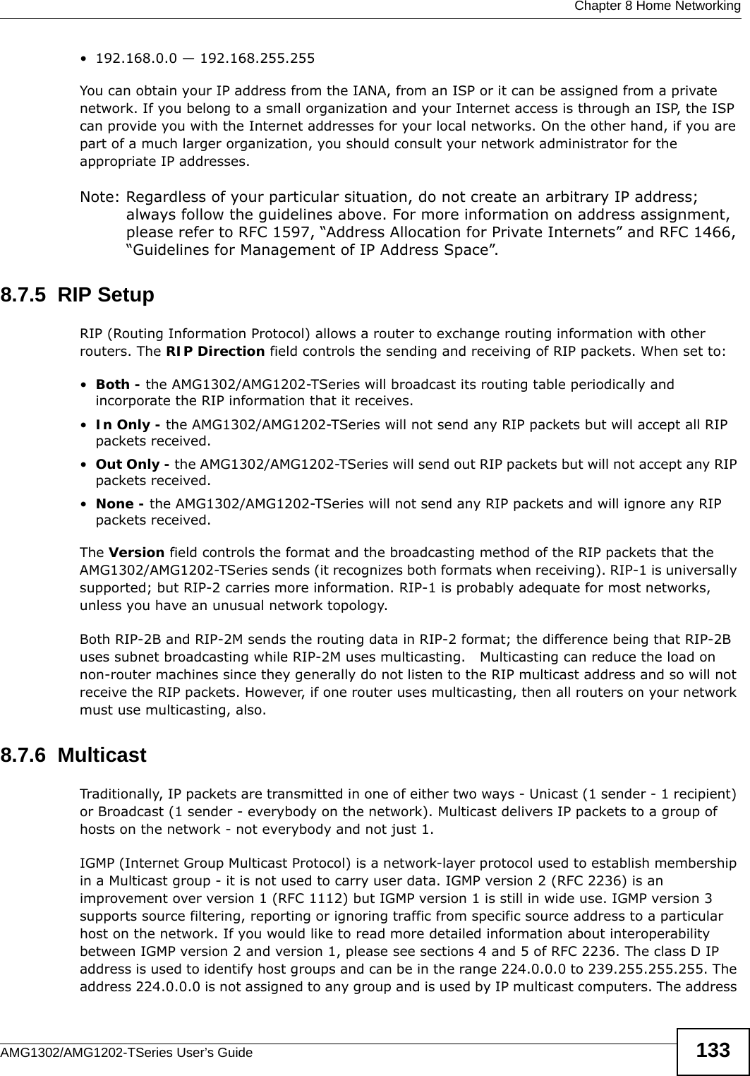  Chapter 8 Home NetworkingAMG1302/AMG1202-TSeries User’s Guide 133• 192.168.0.0 — 192.168.255.255You can obtain your IP address from the IANA, from an ISP or it can be assigned from a private network. If you belong to a small organization and your Internet access is through an ISP, the ISP can provide you with the Internet addresses for your local networks. On the other hand, if you are part of a much larger organization, you should consult your network administrator for the appropriate IP addresses.Note: Regardless of your particular situation, do not create an arbitrary IP address; always follow the guidelines above. For more information on address assignment, please refer to RFC 1597, “Address Allocation for Private Internets” and RFC 1466, “Guidelines for Management of IP Address Space”.8.7.5  RIP SetupRIP (Routing Information Protocol) allows a router to exchange routing information with other routers. The RIP Direction field controls the sending and receiving of RIP packets. When set to:•Both - the AMG1302/AMG1202-TSeries will broadcast its routing table periodically and incorporate the RIP information that it receives.•In Only - the AMG1302/AMG1202-TSeries will not send any RIP packets but will accept all RIP packets received.•Out Only - the AMG1302/AMG1202-TSeries will send out RIP packets but will not accept any RIP packets received.•None - the AMG1302/AMG1202-TSeries will not send any RIP packets and will ignore any RIP packets received.The Version field controls the format and the broadcasting method of the RIP packets that the AMG1302/AMG1202-TSeries sends (it recognizes both formats when receiving). RIP-1 is universally supported; but RIP-2 carries more information. RIP-1 is probably adequate for most networks, unless you have an unusual network topology.Both RIP-2B and RIP-2M sends the routing data in RIP-2 format; the difference being that RIP-2B uses subnet broadcasting while RIP-2M uses multicasting.   Multicasting can reduce the load on non-router machines since they generally do not listen to the RIP multicast address and so will not receive the RIP packets. However, if one router uses multicasting, then all routers on your network must use multicasting, also. 8.7.6  MulticastTraditionally, IP packets are transmitted in one of either two ways - Unicast (1 sender - 1 recipient) or Broadcast (1 sender - everybody on the network). Multicast delivers IP packets to a group of hosts on the network - not everybody and not just 1. IGMP (Internet Group Multicast Protocol) is a network-layer protocol used to establish membership in a Multicast group - it is not used to carry user data. IGMP version 2 (RFC 2236) is an improvement over version 1 (RFC 1112) but IGMP version 1 is still in wide use. IGMP version 3 supports source filtering, reporting or ignoring traffic from specific source address to a particular host on the network. If you would like to read more detailed information about interoperability between IGMP version 2 and version 1, please see sections 4 and 5 of RFC 2236. The class D IP address is used to identify host groups and can be in the range 224.0.0.0 to 239.255.255.255. The address 224.0.0.0 is not assigned to any group and is used by IP multicast computers. The address 