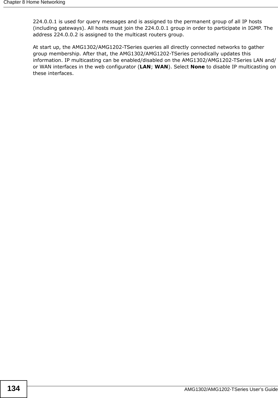 Chapter 8 Home NetworkingAMG1302/AMG1202-TSeries User’s Guide134224.0.0.1 is used for query messages and is assigned to the permanent group of all IP hosts (including gateways). All hosts must join the 224.0.0.1 group in order to participate in IGMP. The address 224.0.0.2 is assigned to the multicast routers group. At start up, the AMG1302/AMG1202-TSeries queries all directly connected networks to gather group membership. After that, the AMG1302/AMG1202-TSeries periodically updates this information. IP multicasting can be enabled/disabled on the AMG1302/AMG1202-TSeries LAN and/or WAN interfaces in the web configurator (LAN; WAN). Select None to disable IP multicasting on these interfaces.