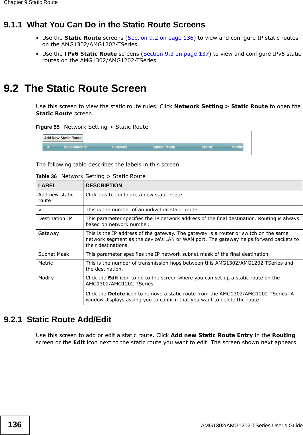 Chapter 9 Static RouteAMG1302/AMG1202-TSeries User’s Guide1369.1.1  What You Can Do in the Static Route Screens•Use the Static Route screens (Section 9.2 on page 136) to view and configure IP static routes on the AMG1302/AMG1202-TSeries.•Use the IPv6 Static Route screens (Section 9.3 on page 137) to view and configure IPv6 static routes on the AMG1302/AMG1202-TSeries.9.2  The Static Route ScreenUse this screen to view the static route rules. Click Network Setting &gt; Static Route to open the Static Route screen.Figure 55   Network Setting &gt; Static RouteThe following table describes the labels in this screen. 9.2.1  Static Route Add/Edit   Use this screen to add or edit a static route. Click Add new Static Route Entry in the Routing screen or the Edit icon next to the static route you want to edit. The screen shown next appears.Table 36   Network Setting &gt; Static RouteLABEL DESCRIPTIONAdd new static routeClick this to configure a new static route.#This is the number of an individual static route.Destination IP This parameter specifies the IP network address of the final destination. Routing is always based on network number. Gateway This is the IP address of the gateway. The gateway is a router or switch on the same network segment as the device&apos;s LAN or WAN port. The gateway helps forward packets to their destinations.Subnet Mask This parameter specifies the IP network subnet mask of the final destination.Metric This is the number of transmission hops between this AMG1302/AMG1202-TSeries and the destination.Modify Click the Edit icon to go to the screen where you can set up a static route on the AMG1302/AMG1202-TSeries.Click the Delete icon to remove a static route from the AMG1302/AMG1202-TSeries. A window displays asking you to confirm that you want to delete the route. 