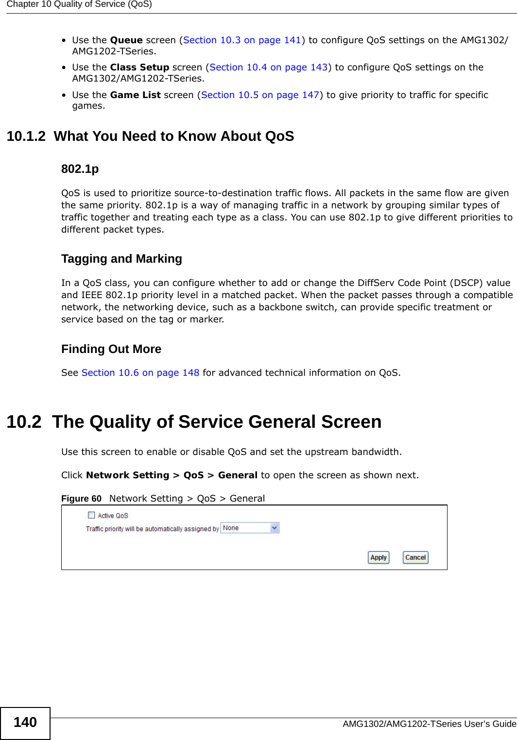 Chapter 10 Quality of Service (QoS)AMG1302/AMG1202-TSeries User’s Guide140•Use the Queue screen (Section 10.3 on page 141) to configure QoS settings on the AMG1302/AMG1202-TSeries.•Use the Class Setup screen (Section 10.4 on page 143) to configure QoS settings on the AMG1302/AMG1202-TSeries.•Use the Game List screen (Section 10.5 on page 147) to give priority to traffic for specific games.10.1.2  What You Need to Know About QoS802.1pQoS is used to prioritize source-to-destination traffic flows. All packets in the same flow are given the same priority. 802.1p is a way of managing traffic in a network by grouping similar types of traffic together and treating each type as a class. You can use 802.1p to give different priorities to different packet types. Tagging and MarkingIn a QoS class, you can configure whether to add or change the DiffServ Code Point (DSCP) value and IEEE 802.1p priority level in a matched packet. When the packet passes through a compatible network, the networking device, such as a backbone switch, can provide specific treatment or service based on the tag or marker.Finding Out MoreSee Section 10.6 on page 148 for advanced technical information on QoS.10.2  The Quality of Service General ScreenUse this screen to enable or disable QoS and set the upstream bandwidth.Click Network Setting &gt; QoS &gt; General to open the screen as shown next.Figure 60   Network Setting &gt; QoS &gt; General