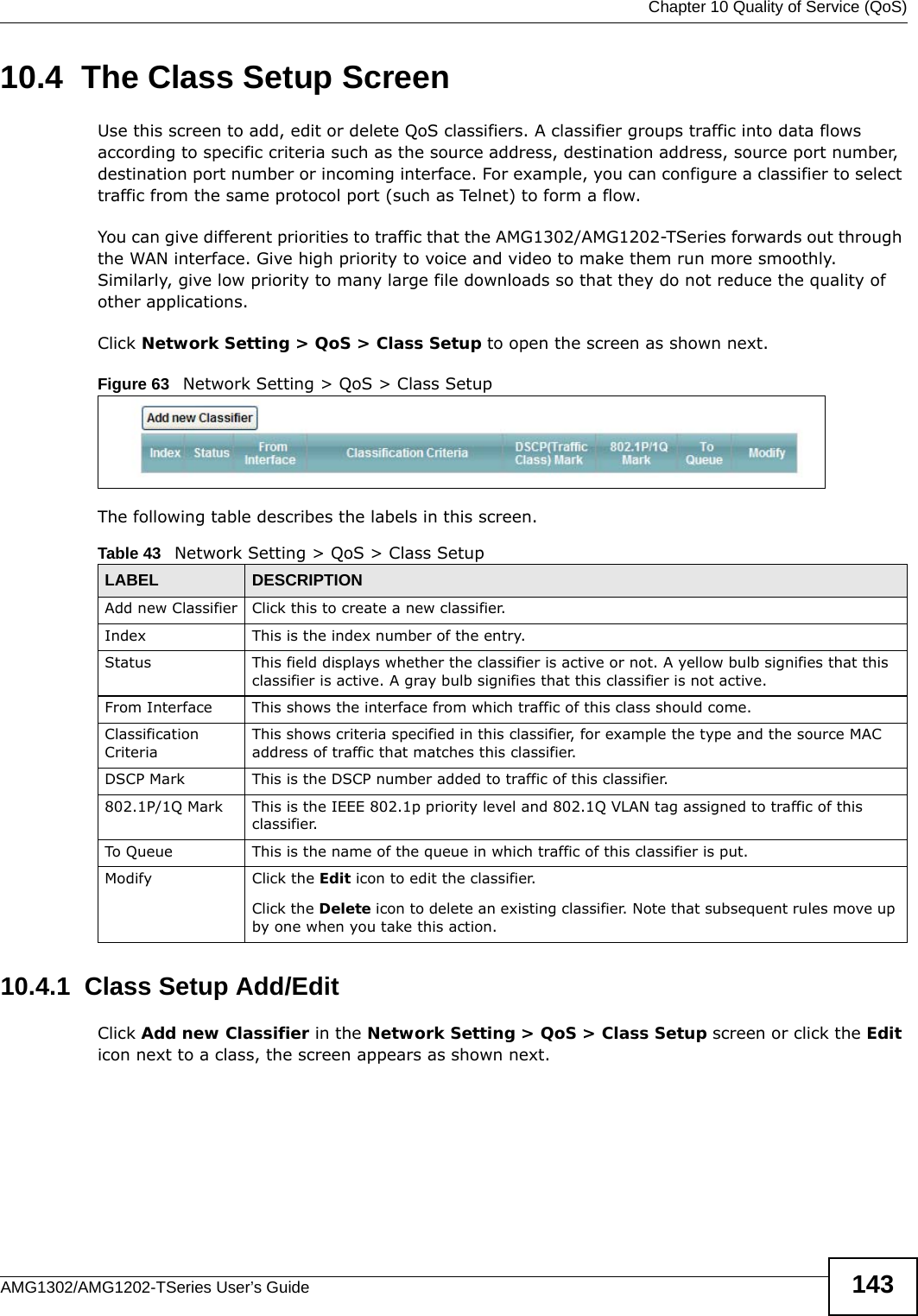 Chapter 10 Quality of Service (QoS)AMG1302/AMG1202-TSeries User’s Guide 14310.4  The Class Setup Screen Use this screen to add, edit or delete QoS classifiers. A classifier groups traffic into data flows according to specific criteria such as the source address, destination address, source port number, destination port number or incoming interface. For example, you can configure a classifier to select traffic from the same protocol port (such as Telnet) to form a flow.You can give different priorities to traffic that the AMG1302/AMG1202-TSeries forwards out through the WAN interface. Give high priority to voice and video to make them run more smoothly. Similarly, give low priority to many large file downloads so that they do not reduce the quality of other applications. Click Network Setting &gt; QoS &gt; Class Setup to open the screen as shown next.Figure 63   Network Setting &gt; QoS &gt; Class SetupThe following table describes the labels in this screen. 10.4.1  Class Setup Add/EditClick Add new Classifier in the Network Setting &gt; QoS &gt; Class Setup screen or click the Edit icon next to a class, the screen appears as shown next.Table 43   Network Setting &gt; QoS &gt; Class SetupLABEL DESCRIPTIONAdd new Classifier Click this to create a new classifier.Index This is the index number of the entry.Status This field displays whether the classifier is active or not. A yellow bulb signifies that this classifier is active. A gray bulb signifies that this classifier is not active.From Interface This shows the interface from which traffic of this class should come.Classification CriteriaThis shows criteria specified in this classifier, for example the type and the source MAC address of traffic that matches this classifier.DSCP Mark This is the DSCP number added to traffic of this classifier.802.1P/1Q Mark This is the IEEE 802.1p priority level and 802.1Q VLAN tag assigned to traffic of this classifier.To Queue This is the name of the queue in which traffic of this classifier is put.Modify Click the Edit icon to edit the classifier.Click the Delete icon to delete an existing classifier. Note that subsequent rules move up by one when you take this action.