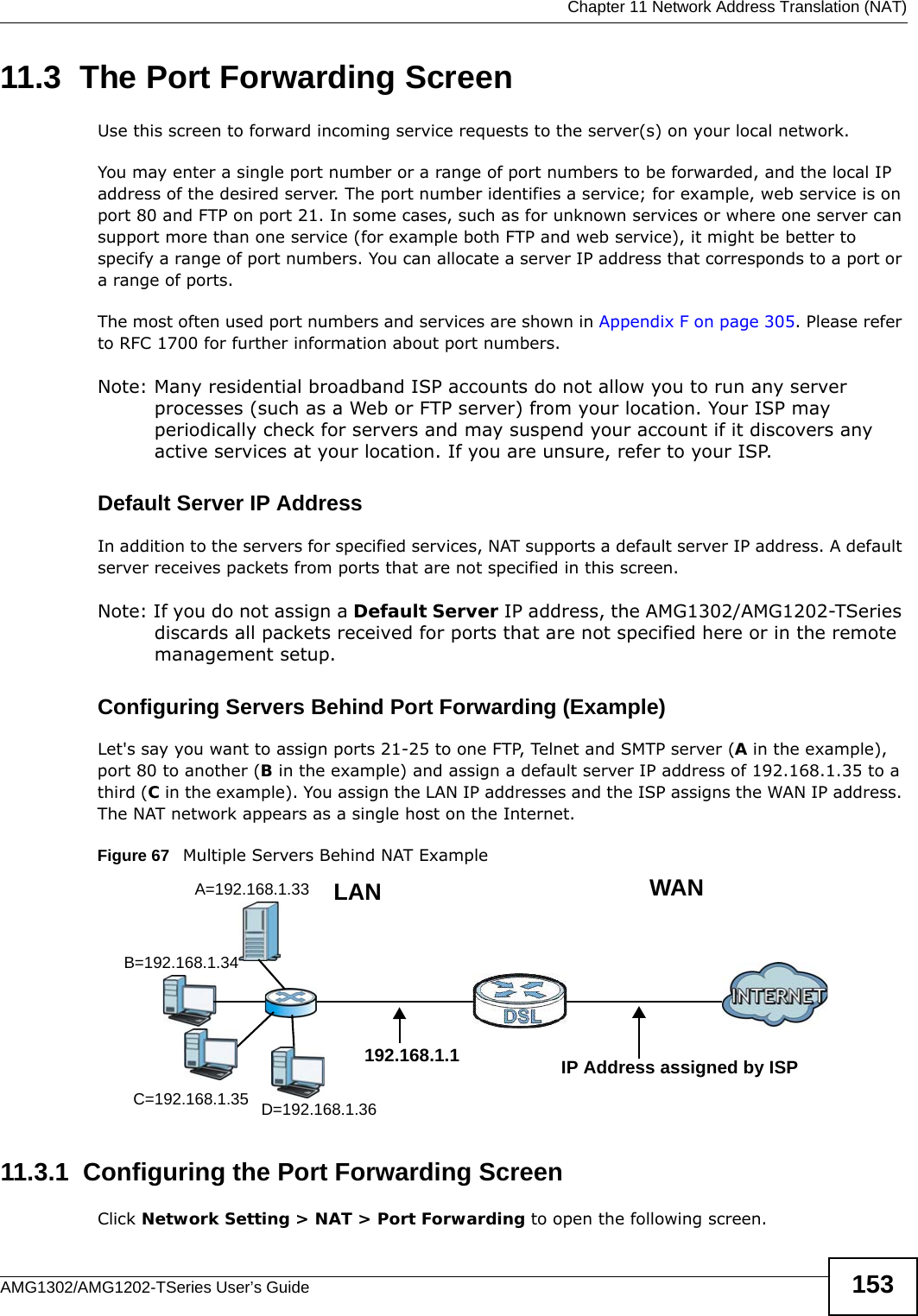  Chapter 11 Network Address Translation (NAT)AMG1302/AMG1202-TSeries User’s Guide 15311.3  The Port Forwarding ScreenUse this screen to forward incoming service requests to the server(s) on your local network.You may enter a single port number or a range of port numbers to be forwarded, and the local IP address of the desired server. The port number identifies a service; for example, web service is on port 80 and FTP on port 21. In some cases, such as for unknown services or where one server can support more than one service (for example both FTP and web service), it might be better to specify a range of port numbers. You can allocate a server IP address that corresponds to a port or a range of ports.The most often used port numbers and services are shown in Appendix F on page 305. Please refer to RFC 1700 for further information about port numbers. Note: Many residential broadband ISP accounts do not allow you to run any server processes (such as a Web or FTP server) from your location. Your ISP may periodically check for servers and may suspend your account if it discovers any active services at your location. If you are unsure, refer to your ISP.Default Server IP AddressIn addition to the servers for specified services, NAT supports a default server IP address. A default server receives packets from ports that are not specified in this screen.Note: If you do not assign a Default Server IP address, the AMG1302/AMG1202-TSeries discards all packets received for ports that are not specified here or in the remote management setup.Configuring Servers Behind Port Forwarding (Example)Let&apos;s say you want to assign ports 21-25 to one FTP, Telnet and SMTP server (A in the example), port 80 to another (B in the example) and assign a default server IP address of 192.168.1.35 to a third (C in the example). You assign the LAN IP addresses and the ISP assigns the WAN IP address. The NAT network appears as a single host on the Internet.Figure 67   Multiple Servers Behind NAT Example11.3.1  Configuring the Port Forwarding ScreenClick Network Setting &gt; NAT &gt; Port Forwarding to open the following screen.A=192.168.1.33D=192.168.1.36C=192.168.1.35B=192.168.1.34WANLAN192.168.1.1 IP Address assigned by ISP