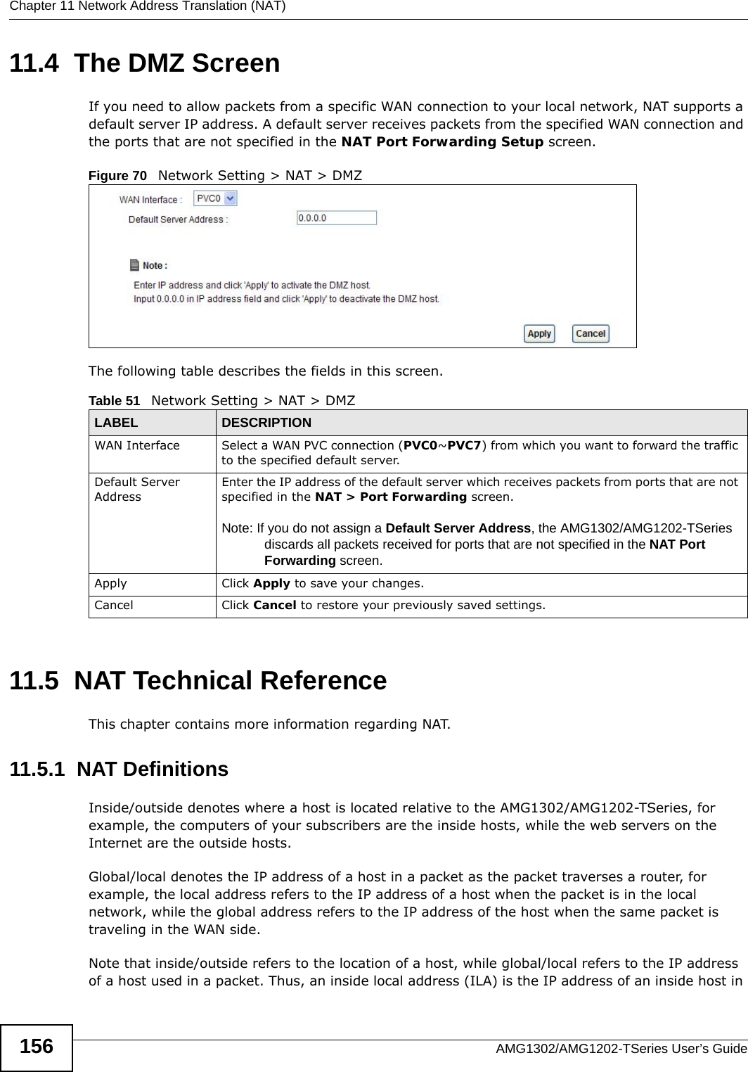 Chapter 11 Network Address Translation (NAT)AMG1302/AMG1202-TSeries User’s Guide15611.4  The DMZ ScreenIf you need to allow packets from a specific WAN connection to your local network, NAT supports a default server IP address. A default server receives packets from the specified WAN connection and the ports that are not specified in the NAT Port Forwarding Setup screen.Figure 70   Network Setting &gt; NAT &gt; DMZ The following table describes the fields in this screen. 11.5  NAT Technical ReferenceThis chapter contains more information regarding NAT.11.5.1  NAT DefinitionsInside/outside denotes where a host is located relative to the AMG1302/AMG1202-TSeries, for example, the computers of your subscribers are the inside hosts, while the web servers on the Internet are the outside hosts. Global/local denotes the IP address of a host in a packet as the packet traverses a router, for example, the local address refers to the IP address of a host when the packet is in the local network, while the global address refers to the IP address of the host when the same packet is traveling in the WAN side. Note that inside/outside refers to the location of a host, while global/local refers to the IP address of a host used in a packet. Thus, an inside local address (ILA) is the IP address of an inside host in Table 51   Network Setting &gt; NAT &gt; DMZLABEL DESCRIPTIONWAN Interface Select a WAN PVC connection (PVC0~PVC7) from which you want to forward the traffic to the specified default server.Default Server AddressEnter the IP address of the default server which receives packets from ports that are not specified in the NAT &gt; Port Forwarding screen. Note: If you do not assign a Default Server Address, the AMG1302/AMG1202-TSeries discards all packets received for ports that are not specified in the NAT Port Forwarding screen.Apply Click Apply to save your changes.Cancel Click Cancel to restore your previously saved settings.