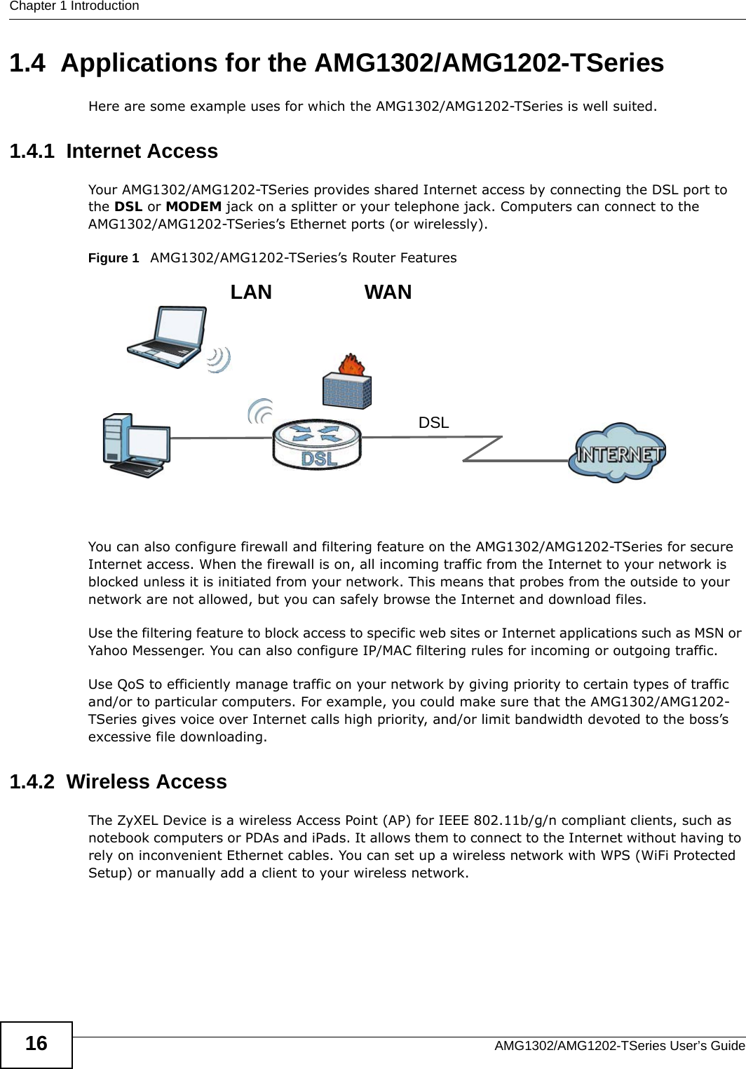 Chapter 1 IntroductionAMG1302/AMG1202-TSeries User’s Guide161.4  Applications for the AMG1302/AMG1202-TSeriesHere are some example uses for which the AMG1302/AMG1202-TSeries is well suited.1.4.1  Internet AccessYour AMG1302/AMG1202-TSeries provides shared Internet access by connecting the DSL port to the DSL or MODEM jack on a splitter or your telephone jack. Computers can connect to the AMG1302/AMG1202-TSeries’s Ethernet ports (or wirelessly).Figure 1   AMG1302/AMG1202-TSeries’s Router FeaturesYou can also configure firewall and filtering feature on the AMG1302/AMG1202-TSeries for secure Internet access. When the firewall is on, all incoming traffic from the Internet to your network is blocked unless it is initiated from your network. This means that probes from the outside to your network are not allowed, but you can safely browse the Internet and download files.Use the filtering feature to block access to specific web sites or Internet applications such as MSN or Yahoo Messenger. You can also configure IP/MAC filtering rules for incoming or outgoing traffic.Use QoS to efficiently manage traffic on your network by giving priority to certain types of traffic and/or to particular computers. For example, you could make sure that the AMG1302/AMG1202-TSeries gives voice over Internet calls high priority, and/or limit bandwidth devoted to the boss’s excessive file downloading.1.4.2  Wireless AccessThe ZyXEL Device is a wireless Access Point (AP) for IEEE 802.11b/g/n compliant clients, such as notebook computers or PDAs and iPads. It allows them to connect to the Internet without having to rely on inconvenient Ethernet cables. You can set up a wireless network with WPS (WiFi Protected Setup) or manually add a client to your wireless network.DSLLAN WAN