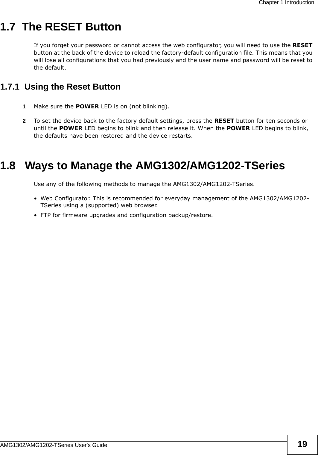  Chapter 1 IntroductionAMG1302/AMG1202-TSeries User’s Guide 191.7  The RESET ButtonIf you forget your password or cannot access the web configurator, you will need to use the RESET button at the back of the device to reload the factory-default configuration file. This means that you will lose all configurations that you had previously and the user name and password will be reset to the default.1.7.1  Using the Reset Button1Make sure the POWER LED is on (not blinking).2To set the device back to the factory default settings, press the RESET button for ten seconds or until the POWER LED begins to blink and then release it. When the POWER LED begins to blink, the defaults have been restored and the device restarts.1.8   Ways to Manage the AMG1302/AMG1202-TSeriesUse any of the following methods to manage the AMG1302/AMG1202-TSeries.• Web Configurator. This is recommended for everyday management of the AMG1302/AMG1202-TSeries using a (supported) web browser.• FTP for firmware upgrades and configuration backup/restore.