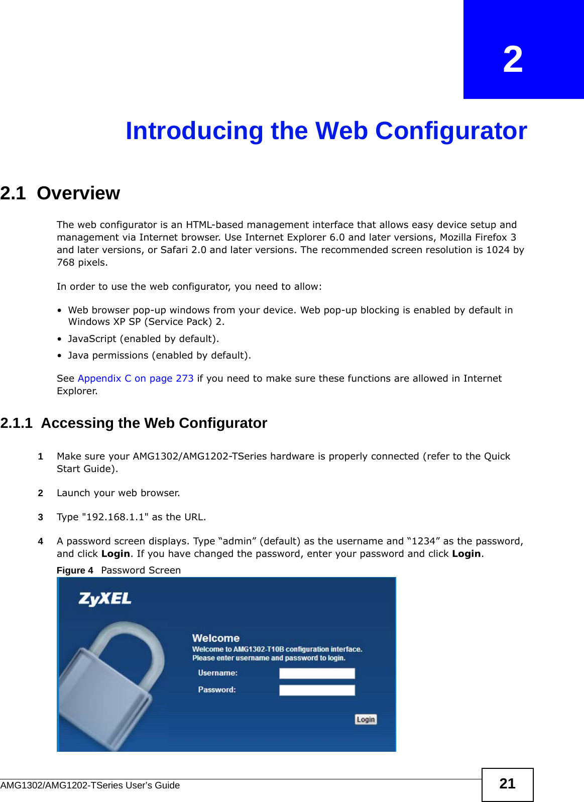 AMG1302/AMG1202-TSeries User’s Guide 21CHAPTER   2Introducing the Web Configurator2.1  OverviewThe web configurator is an HTML-based management interface that allows easy device setup and management via Internet browser. Use Internet Explorer 6.0 and later versions, Mozilla Firefox 3 and later versions, or Safari 2.0 and later versions. The recommended screen resolution is 1024 by 768 pixels.In order to use the web configurator, you need to allow:• Web browser pop-up windows from your device. Web pop-up blocking is enabled by default in Windows XP SP (Service Pack) 2.• JavaScript (enabled by default).• Java permissions (enabled by default).See Appendix C on page 273 if you need to make sure these functions are allowed in Internet Explorer.2.1.1  Accessing the Web Configurator1Make sure your AMG1302/AMG1202-TSeries hardware is properly connected (refer to the Quick Start Guide).2Launch your web browser.3Type &quot;192.168.1.1&quot; as the URL.4A password screen displays. Type “admin” (default) as the username and “1234” as the password, and click Login. If you have changed the password, enter your password and click Login. Figure 4   Password Screen