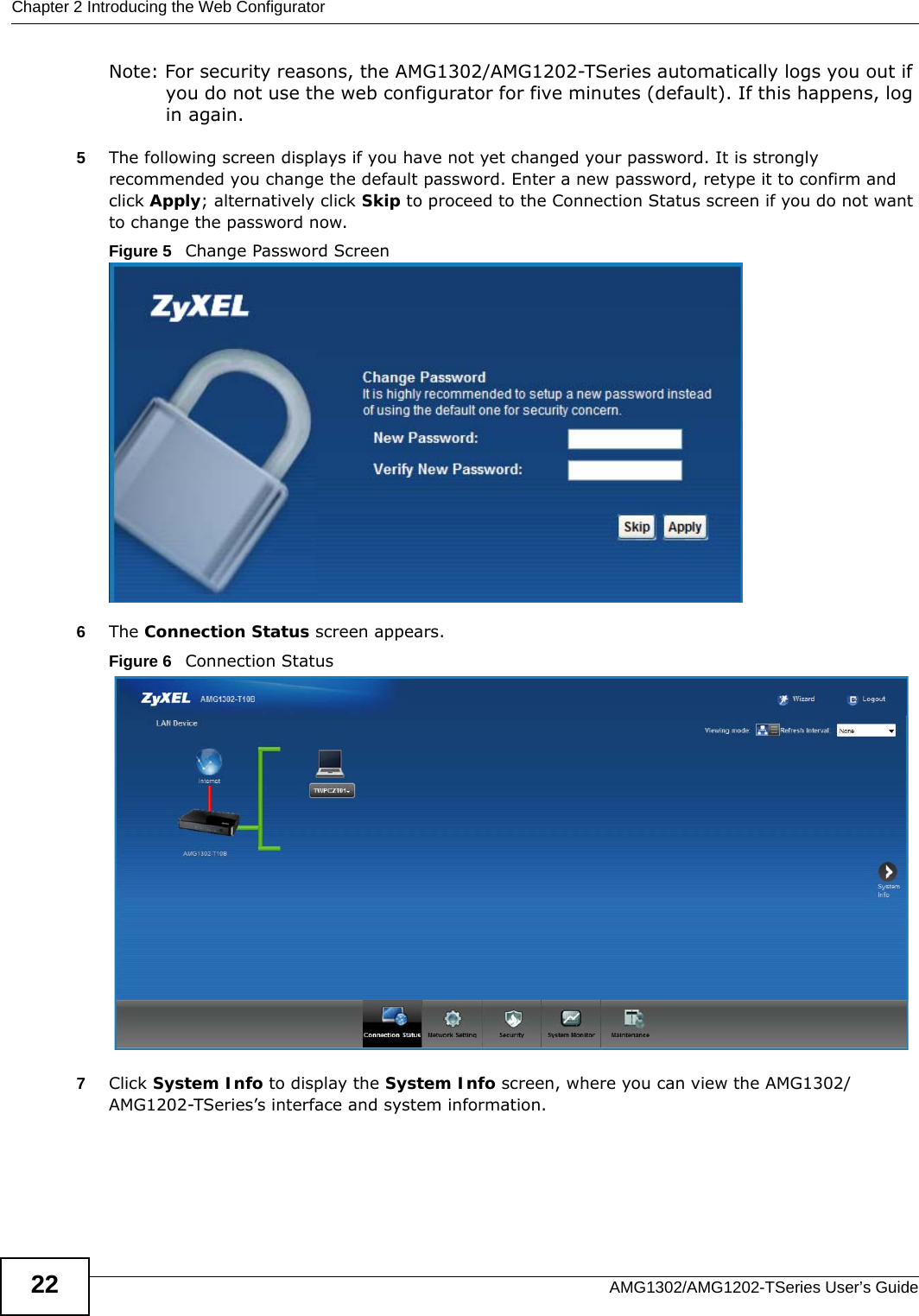 Chapter 2 Introducing the Web ConfiguratorAMG1302/AMG1202-TSeries User’s Guide22Note: For security reasons, the AMG1302/AMG1202-TSeries automatically logs you out if you do not use the web configurator for five minutes (default). If this happens, log in again. 5The following screen displays if you have not yet changed your password. It is strongly recommended you change the default password. Enter a new password, retype it to confirm and click Apply; alternatively click Skip to proceed to the Connection Status screen if you do not want to change the password now.Figure 5   Change Password Screen6The Connection Status screen appears.Figure 6   Connection Status 7Click System Info to display the System Info screen, where you can view the AMG1302/AMG1202-TSeries’s interface and system information. 