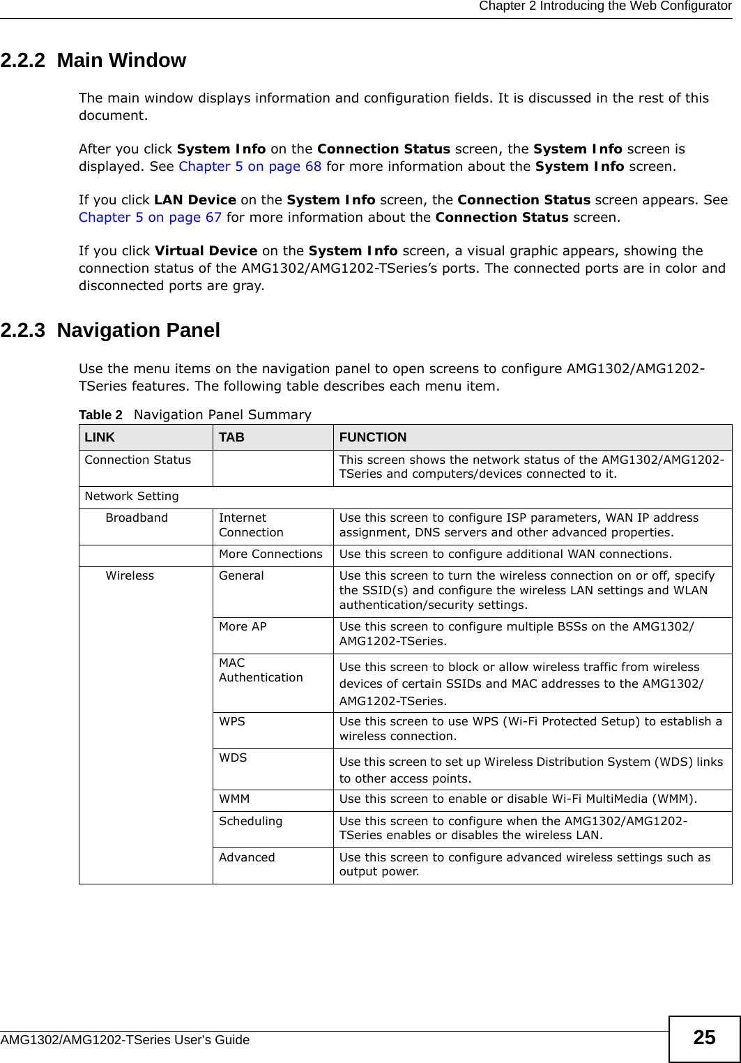  Chapter 2 Introducing the Web ConfiguratorAMG1302/AMG1202-TSeries User’s Guide 252.2.2  Main WindowThe main window displays information and configuration fields. It is discussed in the rest of this document.After you click System Info on the Connection Status screen, the System Info screen is displayed. See Chapter 5 on page 68 for more information about the System Info screen.If you click LAN Device on the System Info screen, the Connection Status screen appears. See Chapter 5 on page 67 for more information about the Connection Status screen.If you click Virtual Device on the System Info screen, a visual graphic appears, showing the connection status of the AMG1302/AMG1202-TSeries’s ports. The connected ports are in color and disconnected ports are gray.2.2.3  Navigation PanelUse the menu items on the navigation panel to open screens to configure AMG1302/AMG1202-TSeries features. The following table describes each menu item.Table 2   Navigation Panel SummaryLINK TAB FUNCTIONConnection Status This screen shows the network status of the AMG1302/AMG1202-TSeries and computers/devices connected to it.Network SettingBroadband Internet ConnectionUse this screen to configure ISP parameters, WAN IP address assignment, DNS servers and other advanced properties.More Connections Use this screen to configure additional WAN connections.Wireless General Use this screen to turn the wireless connection on or off, specify the SSID(s) and configure the wireless LAN settings and WLAN authentication/security settings.More AP Use this screen to configure multiple BSSs on the AMG1302/AMG1202-TSeries.MAC Authentication Use this screen to block or allow wireless traffic from wireless devices of certain SSIDs and MAC addresses to the AMG1302/AMG1202-TSeries.WPS Use this screen to use WPS (Wi-Fi Protected Setup) to establish a wireless connection.WDS Use this screen to set up Wireless Distribution System (WDS) links to other access points.WMM Use this screen to enable or disable Wi-Fi MultiMedia (WMM).Scheduling Use this screen to configure when the AMG1302/AMG1202-TSeries enables or disables the wireless LAN.Advanced Use this screen to configure advanced wireless settings such as output power.