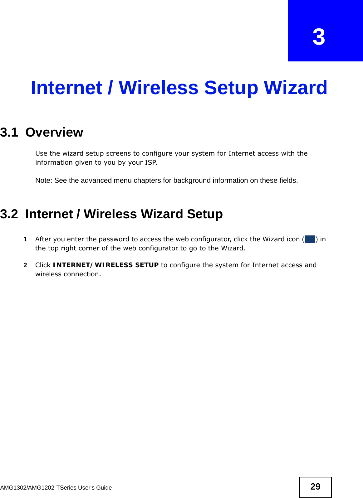 AMG1302/AMG1202-TSeries User’s Guide 29CHAPTER   3Internet / Wireless Setup Wizard3.1  OverviewUse the wizard setup screens to configure your system for Internet access with the information given to you by your ISP. Note: See the advanced menu chapters for background information on these fields.3.2  Internet / Wireless Wizard Setup1After you enter the password to access the web configurator, click the Wizard icon ( ) in the top right corner of the web configurator to go to the Wizard. 2Click INTERNET/WIRELESS SETUP to configure the system for Internet access and wireless connection.