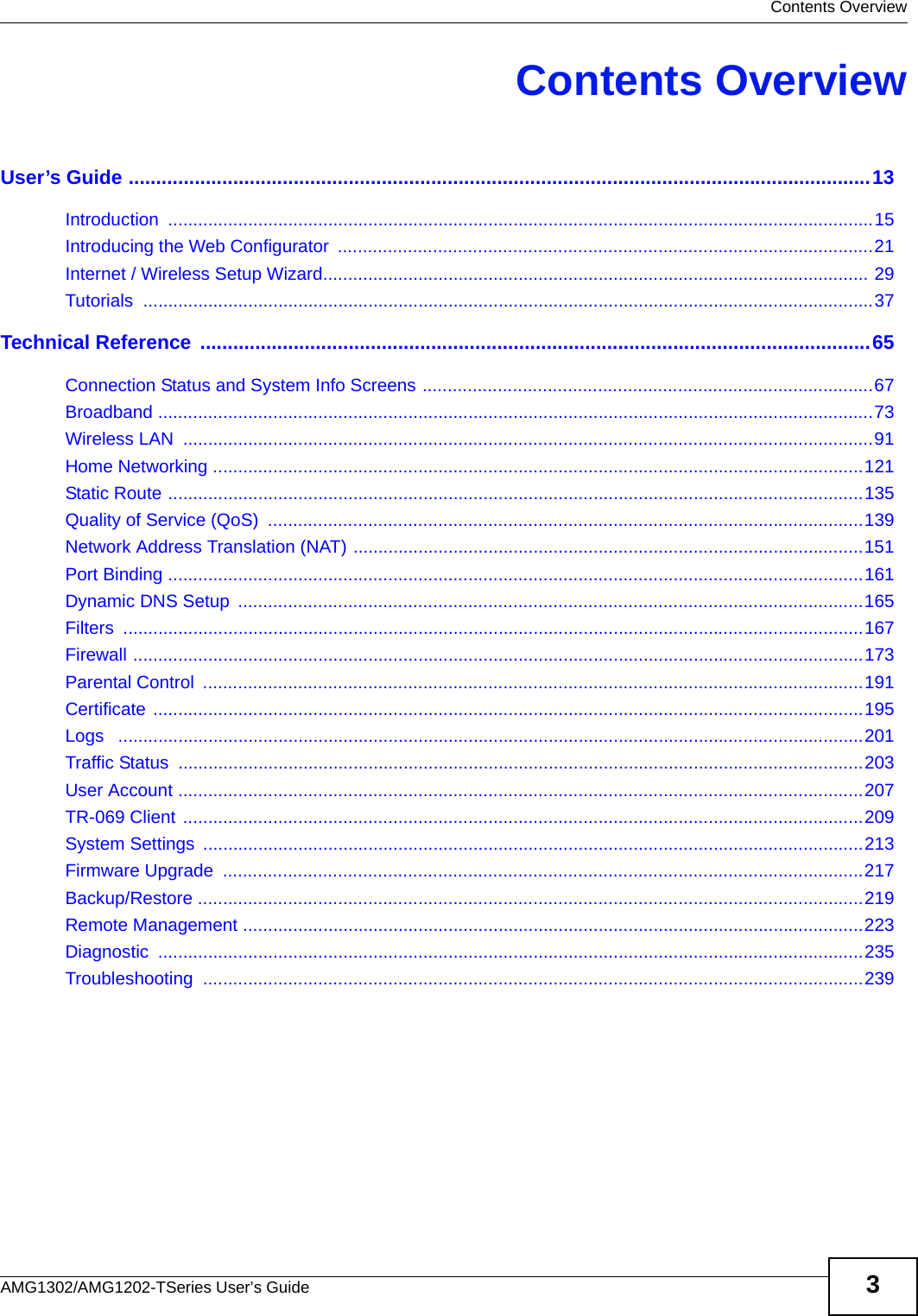  Contents OverviewAMG1302/AMG1202-TSeries User’s Guide 3Contents OverviewUser’s Guide .......................................................................................................................................13Introduction .............................................................................................................................................15Introducing the Web Configurator  ...........................................................................................................21Internet / Wireless Setup Wizard............................................................................................................. 29Tutorials ..................................................................................................................................................37Technical Reference ..........................................................................................................................65Connection Status and System Info Screens ..........................................................................................67Broadband ...............................................................................................................................................73Wireless LAN  ..........................................................................................................................................91Home Networking ..................................................................................................................................121Static Route ...........................................................................................................................................135Quality of Service (QoS)  .......................................................................................................................139Network Address Translation (NAT) ......................................................................................................151Port Binding ...........................................................................................................................................161Dynamic DNS Setup  .............................................................................................................................165Filters ....................................................................................................................................................167Firewall ..................................................................................................................................................173Parental Control  ....................................................................................................................................191Certificate ..............................................................................................................................................195Logs   .....................................................................................................................................................201Traffic Status  .........................................................................................................................................203User Account .........................................................................................................................................207TR-069 Client ........................................................................................................................................209System Settings  ....................................................................................................................................213Firmware Upgrade  ................................................................................................................................217Backup/Restore .....................................................................................................................................219Remote Management ............................................................................................................................223Diagnostic .............................................................................................................................................235Troubleshooting ....................................................................................................................................239