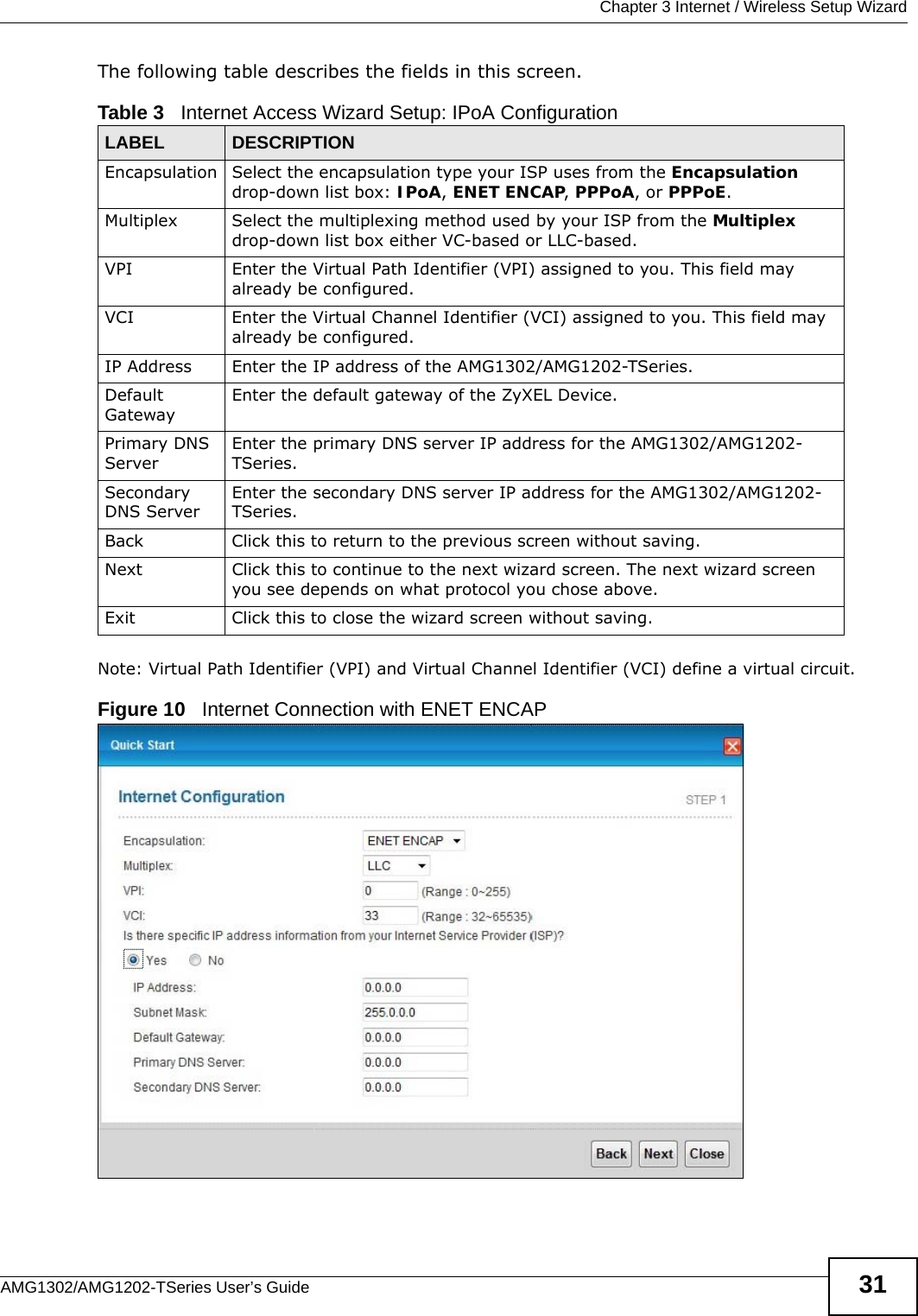  Chapter 3 Internet / Wireless Setup WizardAMG1302/AMG1202-TSeries User’s Guide 31The following table describes the fields in this screen.Note: Virtual Path Identifier (VPI) and Virtual Channel Identifier (VCI) define a virtual circuit.Figure 10   Internet Connection with ENET ENCAPTable 3   Internet Access Wizard Setup: IPoA ConfigurationLABEL DESCRIPTIONEncapsulation Select the encapsulation type your ISP uses from the Encapsulation drop-down list box: IPoA, ENET ENCAP, PPPoA, or PPPoE.Multiplex Select the multiplexing method used by your ISP from the Multiplex drop-down list box either VC-based or LLC-based. VPI Enter the Virtual Path Identifier (VPI) assigned to you. This field may already be configured.VCI Enter the Virtual Channel Identifier (VCI) assigned to you. This field may already be configured.IP Address Enter the IP address of the AMG1302/AMG1202-TSeries. Default GatewayEnter the default gateway of the ZyXEL Device.Primary DNS ServerEnter the primary DNS server IP address for the AMG1302/AMG1202-TSeries.Secondary DNS ServerEnter the secondary DNS server IP address for the AMG1302/AMG1202-TSeries.Back Click this to return to the previous screen without saving.Next Click this to continue to the next wizard screen. The next wizard screen you see depends on what protocol you chose above. Exit Click this to close the wizard screen without saving.