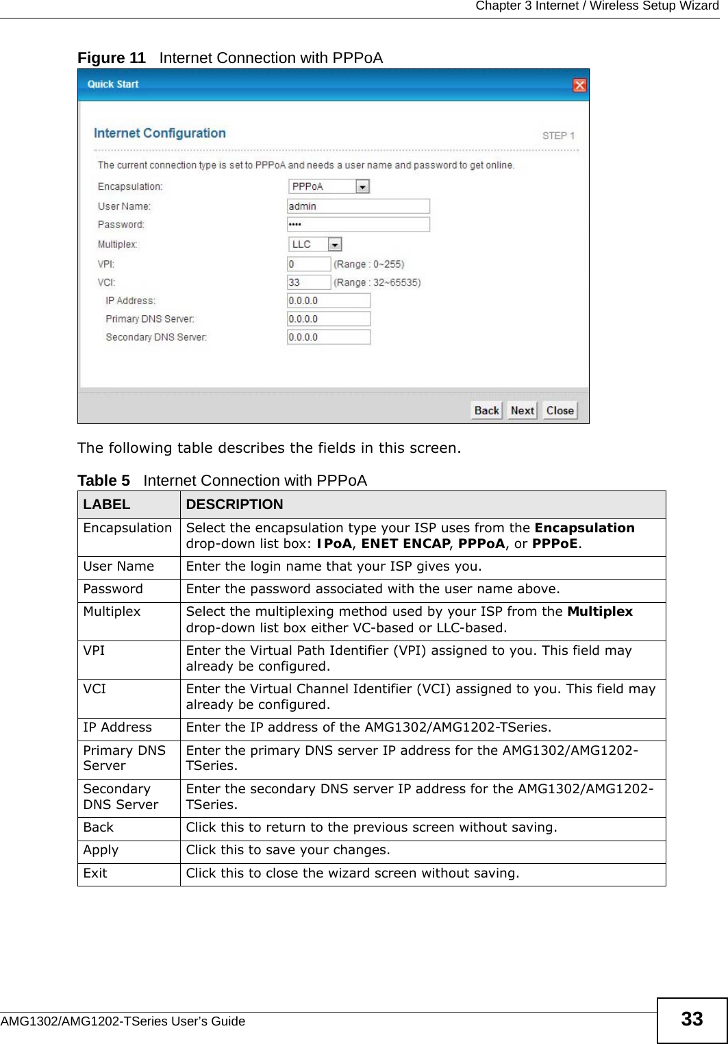  Chapter 3 Internet / Wireless Setup WizardAMG1302/AMG1202-TSeries User’s Guide 33Figure 11   Internet Connection with PPPoAThe following table describes the fields in this screen.Table 5   Internet Connection with PPPoALABEL DESCRIPTIONEncapsulation Select the encapsulation type your ISP uses from the Encapsulation drop-down list box: IPoA, ENET ENCAP, PPPoA, or PPPoE.User Name Enter the login name that your ISP gives you. Password Enter the password associated with the user name above.Multiplex Select the multiplexing method used by your ISP from the Multiplex drop-down list box either VC-based or LLC-based. VPI Enter the Virtual Path Identifier (VPI) assigned to you. This field may already be configured.VCI Enter the Virtual Channel Identifier (VCI) assigned to you. This field may already be configured.IP Address Enter the IP address of the AMG1302/AMG1202-TSeries. Primary DNS ServerEnter the primary DNS server IP address for the AMG1302/AMG1202-TSeries.Secondary DNS ServerEnter the secondary DNS server IP address for the AMG1302/AMG1202-TSeries.Back Click this to return to the previous screen without saving.Apply Click this to save your changes.Exit Click this to close the wizard screen without saving.