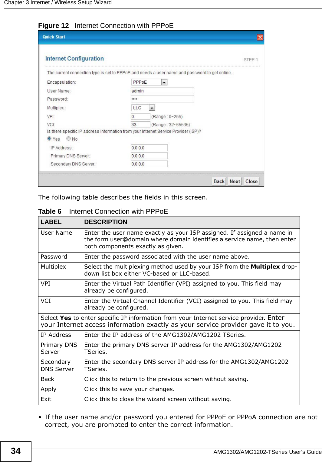 Chapter 3 Internet / Wireless Setup WizardAMG1302/AMG1202-TSeries User’s Guide34Figure 12   Internet Connection with PPPoEThe following table describes the fields in this screen.• If the user name and/or password you entered for PPPoE or PPPoA connection are not correct, you are prompted to enter the correct information.Table 6    Internet Connection with PPPoELABEL DESCRIPTIONUser Name Enter the user name exactly as your ISP assigned. If assigned a name in the form user@domain where domain identifies a service name, then enter both components exactly as given.Password Enter the password associated with the user name above.Multiplex Select the multiplexing method used by your ISP from the Multiplex drop-down list box either VC-based or LLC-based. VPI Enter the Virtual Path Identifier (VPI) assigned to you. This field may already be configured.VCI Enter the Virtual Channel Identifier (VCI) assigned to you. This field may already be configured.Select Yes to enter specific IP information from your Internet service provider. Enter your Internet access information exactly as your service provider gave it to you. IP Address Enter the IP address of the AMG1302/AMG1202-TSeries. Primary DNS ServerEnter the primary DNS server IP address for the AMG1302/AMG1202-TSeries.Secondary DNS ServerEnter the secondary DNS server IP address for the AMG1302/AMG1202-TSeries.Back Click this to return to the previous screen without saving.Apply Click this to save your changes. Exit Click this to close the wizard screen without saving.
