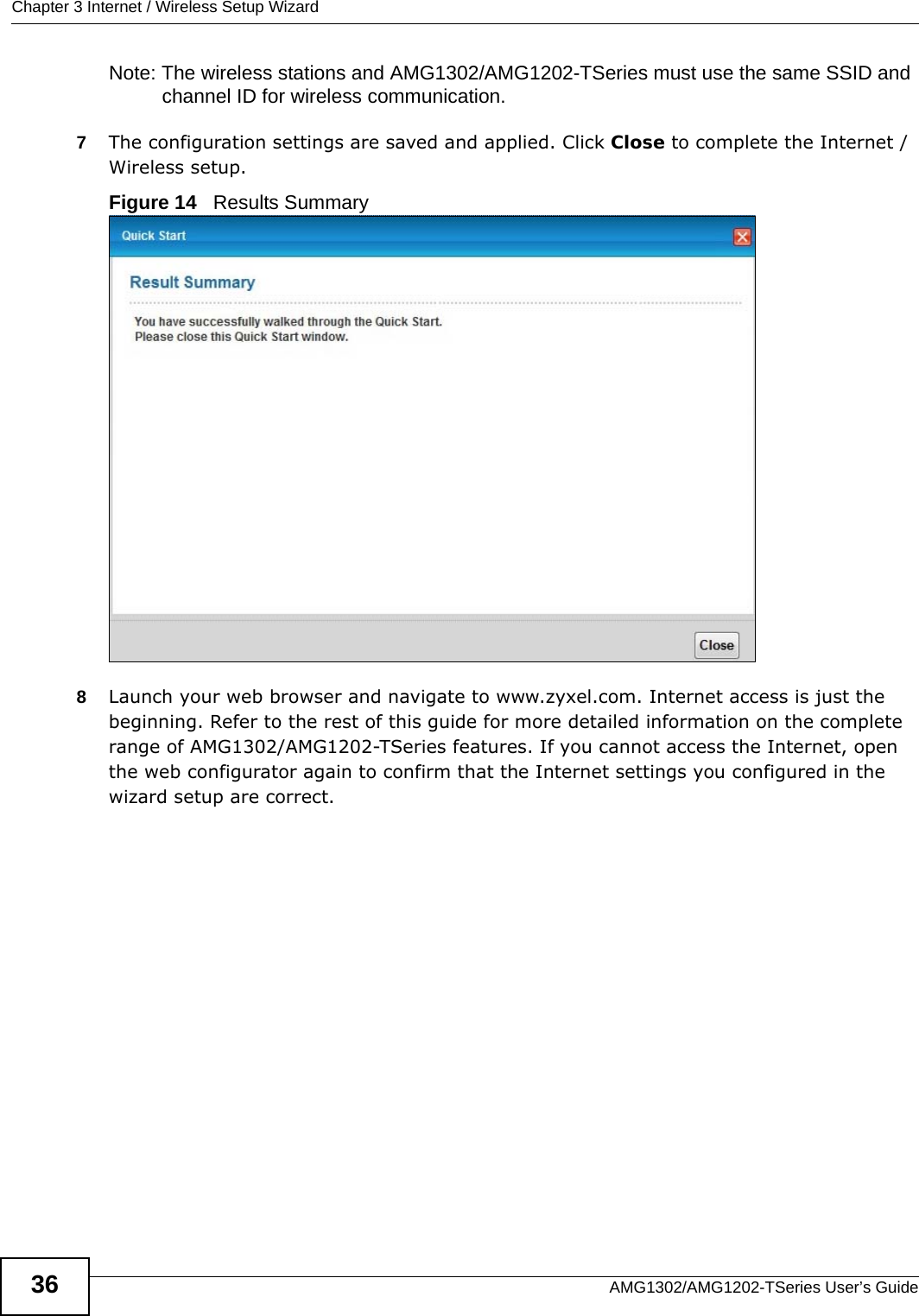 Chapter 3 Internet / Wireless Setup WizardAMG1302/AMG1202-TSeries User’s Guide36Note: The wireless stations and AMG1302/AMG1202-TSeries must use the same SSID and channel ID for wireless communication.7The configuration settings are saved and applied. Click Close to complete the Internet / Wireless setup. Figure 14   Results Summary 8Launch your web browser and navigate to www.zyxel.com. Internet access is just the beginning. Refer to the rest of this guide for more detailed information on the complete range of AMG1302/AMG1202-TSeries features. If you cannot access the Internet, open the web configurator again to confirm that the Internet settings you configured in the wizard setup are correct.