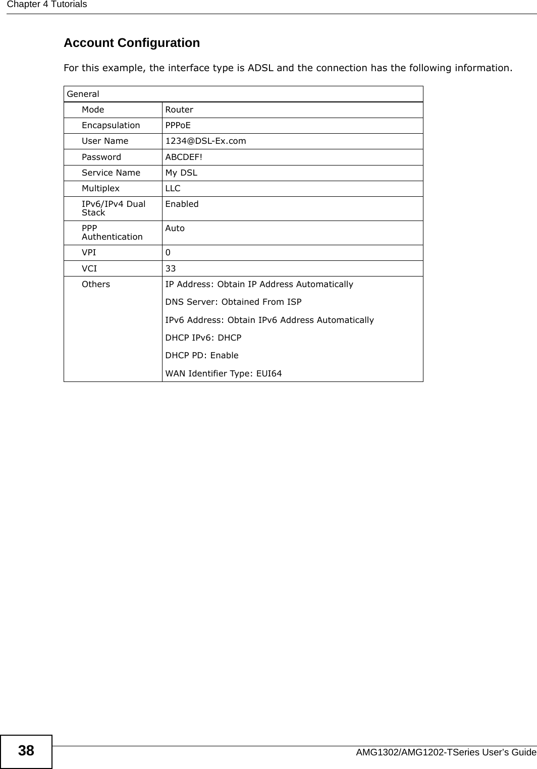 Chapter 4 TutorialsAMG1302/AMG1202-TSeries User’s Guide38Account ConfigurationFor this example, the interface type is ADSL and the connection has the following information.GeneralMode RouterEncapsulation PPPoEUser Name 1234@DSL-Ex.comPassword ABCDEF!Service Name My DSLMultiplex LLCIPv6/IPv4 Dual Stack EnabledPPP Authentication AutoVPI 0VCI 33Others IP Address: Obtain IP Address AutomaticallyDNS Server: Obtained From ISPIPv6 Address: Obtain IPv6 Address AutomaticallyDHCP IPv6: DHCPDHCP PD: EnableWAN Identifier Type: EUI64