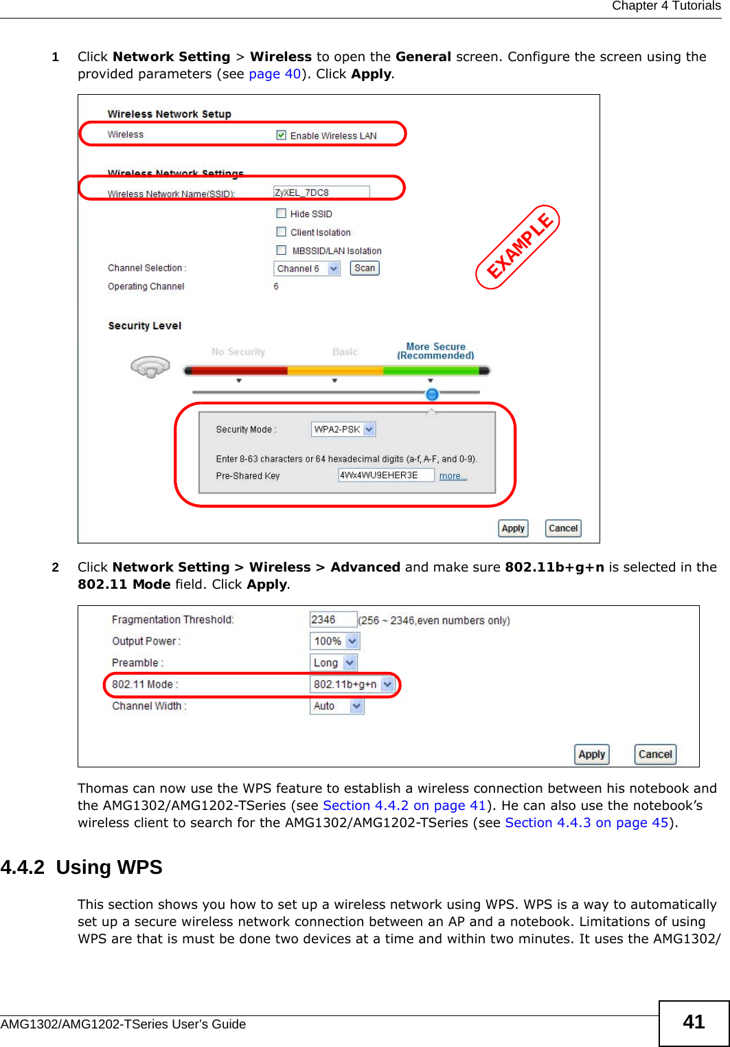  Chapter 4 TutorialsAMG1302/AMG1202-TSeries User’s Guide 411Click Network Setting &gt; Wireless to open the General screen. Configure the screen using the provided parameters (see page 40). Click Apply.2Click Network Setting &gt; Wireless &gt; Advanced and make sure 802.11b+g+n is selected in the 802.11 Mode field. Click Apply.Thomas can now use the WPS feature to establish a wireless connection between his notebook and the AMG1302/AMG1202-TSeries (see Section 4.4.2 on page 41). He can also use the notebook’s wireless client to search for the AMG1302/AMG1202-TSeries (see Section 4.4.3 on page 45).4.4.2  Using WPSThis section shows you how to set up a wireless network using WPS. WPS is a way to automatically set up a secure wireless network connection between an AP and a notebook. Limitations of using WPS are that is must be done two devices at a time and within two minutes. It uses the AMG1302/EXAMPLE