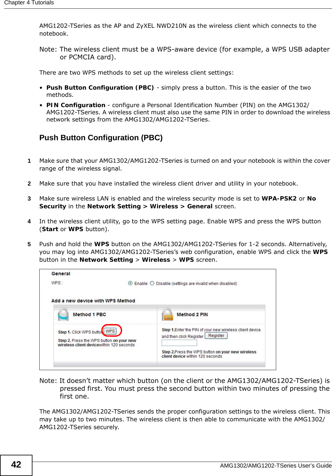 Chapter 4 TutorialsAMG1302/AMG1202-TSeries User’s Guide42AMG1202-TSeries as the AP and ZyXEL NWD210N as the wireless client which connects to the notebook. Note: The wireless client must be a WPS-aware device (for example, a WPS USB adapter or PCMCIA card).There are two WPS methods to set up the wireless client settings:•Push Button Configuration (PBC) - simply press a button. This is the easier of the two methods.•PIN Configuration - configure a Personal Identification Number (PIN) on the AMG1302/AMG1202-TSeries. A wireless client must also use the same PIN in order to download the wireless network settings from the AMG1302/AMG1202-TSeries.Push Button Configuration (PBC)1Make sure that your AMG1302/AMG1202-TSeries is turned on and your notebook is within the cover range of the wireless signal. 2Make sure that you have installed the wireless client driver and utility in your notebook.3Make sure wireless LAN is enabled and the wireless security mode is set to WPA-PSK2 or No Security in the Network Setting &gt; Wireless &gt; General screen.4In the wireless client utility, go to the WPS setting page. Enable WPS and press the WPS button (Start or WPS button).5Push and hold the WPS button on the AMG1302/AMG1202-TSeries for 1-2 seconds. Alternatively, you may log into AMG1302/AMG1202-TSeries’s web configuration, enable WPS and click the WPS button in the Network Setting &gt; Wireless &gt; WPS screen.Note: It doesn’t matter which button (on the client or the AMG1302/AMG1202-TSeries) is pressed first. You must press the second button within two minutes of pressing the first one. The AMG1302/AMG1202-TSeries sends the proper configuration settings to the wireless client. This may take up to two minutes. The wireless client is then able to communicate with the AMG1302/AMG1202-TSeries securely.