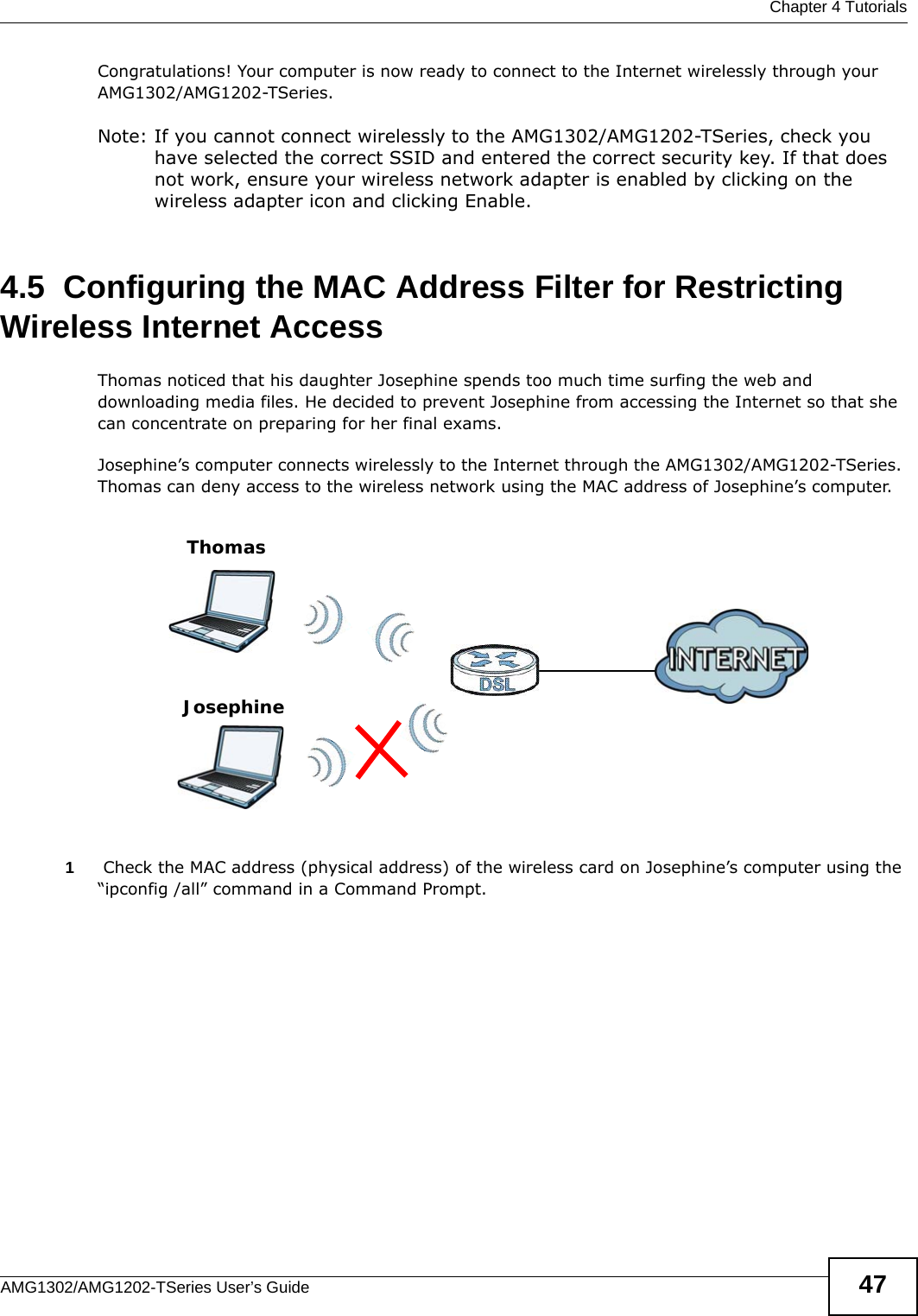  Chapter 4 TutorialsAMG1302/AMG1202-TSeries User’s Guide 47Congratulations! Your computer is now ready to connect to the Internet wirelessly through your AMG1302/AMG1202-TSeries. Note: If you cannot connect wirelessly to the AMG1302/AMG1202-TSeries, check you have selected the correct SSID and entered the correct security key. If that does not work, ensure your wireless network adapter is enabled by clicking on the wireless adapter icon and clicking Enable.4.5  Configuring the MAC Address Filter for Restricting Wireless Internet AccessThomas noticed that his daughter Josephine spends too much time surfing the web and downloading media files. He decided to prevent Josephine from accessing the Internet so that she can concentrate on preparing for her final exams.Josephine’s computer connects wirelessly to the Internet through the AMG1302/AMG1202-TSeries. Thomas can deny access to the wireless network using the MAC address of Josephine’s computer.1 Check the MAC address (physical address) of the wireless card on Josephine’s computer using the “ipconfig /all” command in a Command Prompt.ThomasJosephine