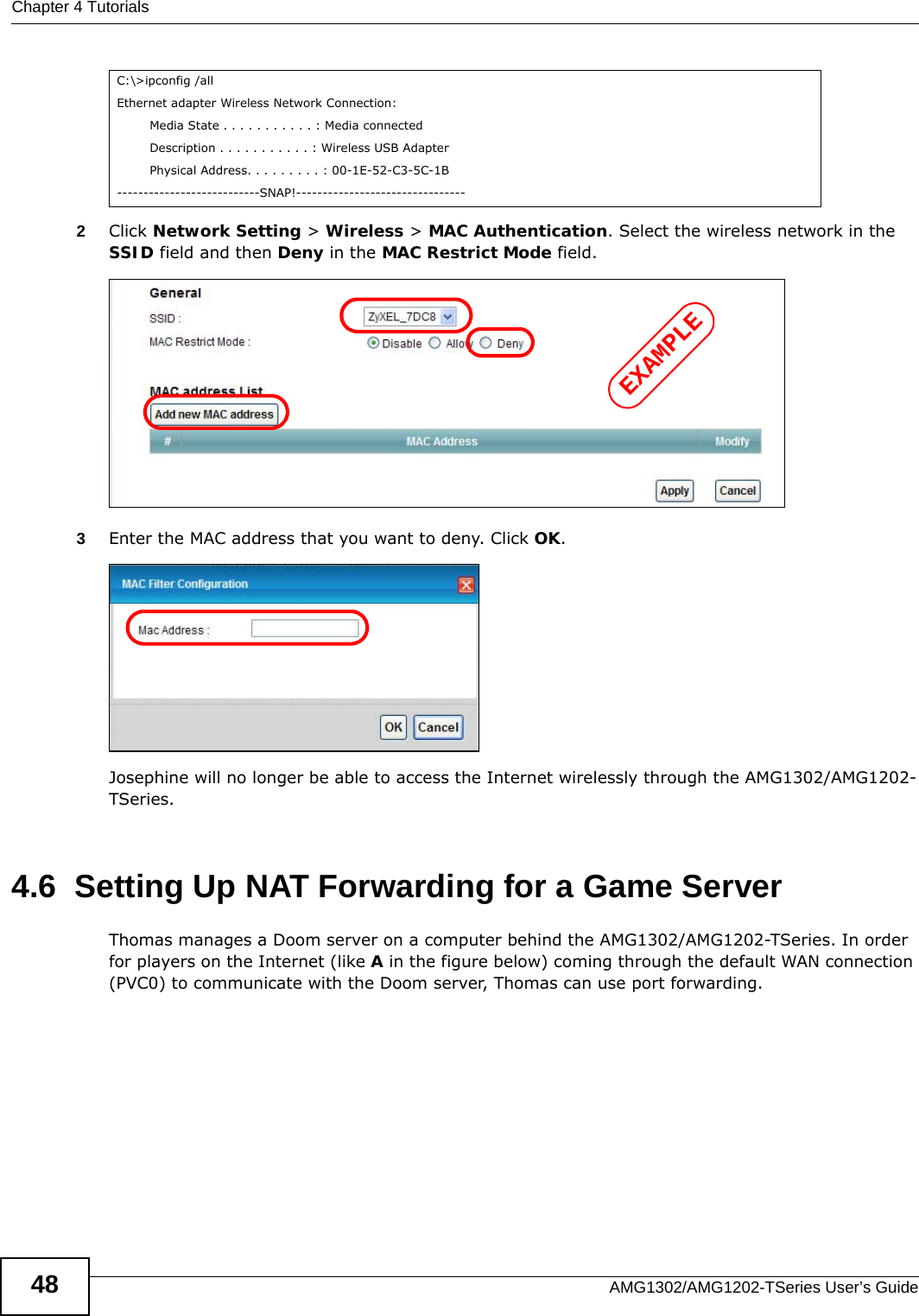 Chapter 4 TutorialsAMG1302/AMG1202-TSeries User’s Guide482Click Network Setting &gt; Wireless &gt; MAC Authentication. Select the wireless network in the SSID field and then Deny in the MAC Restrict Mode field.3Enter the MAC address that you want to deny. Click OK.Josephine will no longer be able to access the Internet wirelessly through the AMG1302/AMG1202-TSeries.4.6  Setting Up NAT Forwarding for a Game ServerThomas manages a Doom server on a computer behind the AMG1302/AMG1202-TSeries. In order for players on the Internet (like A in the figure below) coming through the default WAN connection (PVC0) to communicate with the Doom server, Thomas can use port forwarding.C:\&gt;ipconfig /allEthernet adapter Wireless Network Connection:        Media State . . . . . . . . . . . : Media connected        Description . . . . . . . . . . . : Wireless USB Adapter        Physical Address. . . . . . . . . : 00-1E-52-C3-5C-1B---------------------------SNAP!--------------------------------EXAMPLE