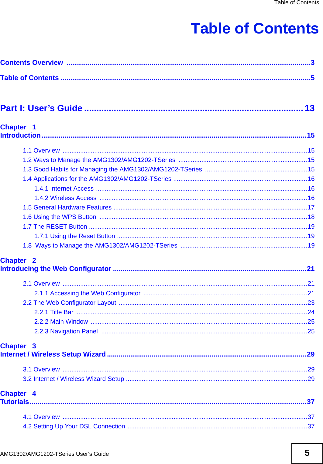   Table of ContentsAMG1302/AMG1202-TSeries User’s Guide 5Table of ContentsContents Overview  ..............................................................................................................................3Table of Contents .................................................................................................................................5Part I: User’s Guide ......................................................................................... 13Chapter   1Introduction.........................................................................................................................................151.1 Overview  ...........................................................................................................................................151.2 Ways to Manage the AMG1302/AMG1202-TSeries  .........................................................................151.3 Good Habits for Managing the AMG1302/AMG1202-TSeries ..........................................................151.4 Applications for the AMG1302/AMG1202-TSeries ............................................................................161.4.1 Internet Access ........................................................................................................................161.4.2 Wireless Access  ......................................................................................................................161.5 General Hardware Features ..............................................................................................................171.6 Using the WPS Button  ......................................................................................................................181.7 The RESET Button ............................................................................................................................191.7.1 Using the Reset Button ............................................................................................................191.8  Ways to Manage the AMG1302/AMG1202-TSeries  ........................................................................19Chapter   2Introducing the Web Configurator ....................................................................................................212.1 Overview  ...........................................................................................................................................212.1.1 Accessing the Web Configurator  .............................................................................................212.2 The Web Configurator Layout ...........................................................................................................232.2.1 Title Bar  ...................................................................................................................................242.2.2 Main Window  ...........................................................................................................................252.2.3 Navigation Panel  .....................................................................................................................25Chapter   3Internet / Wireless Setup Wizard.......................................................................................................293.1 Overview  ...........................................................................................................................................293.2 Internet / Wireless Wizard Setup .......................................................................................................29Chapter   4Tutorials...............................................................................................................................................374.1 Overview  ...........................................................................................................................................374.2 Setting Up Your DSL Connection ......................................................................................................37