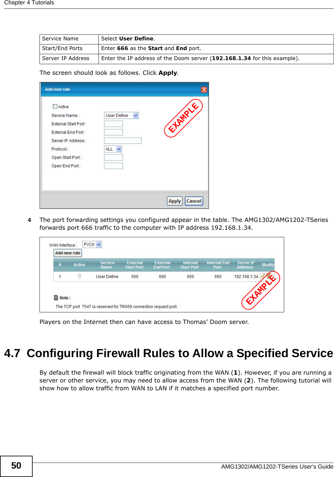 Chapter 4 TutorialsAMG1302/AMG1202-TSeries User’s Guide50The screen should look as follows. Click Apply.4The port forwarding settings you configured appear in the table. The AMG1302/AMG1202-TSeries forwards port 666 traffic to the computer with IP address 192.168.1.34.Players on the Internet then can have access to Thomas’ Doom server.4.7  Configuring Firewall Rules to Allow a Specified ServiceBy default the firewall will block traffic originating from the WAN (1). However, if you are running a server or other service, you may need to allow access from the WAN (2). The following tutorial will show how to allow traffic from WAN to LAN if it matches a specified port number.Service Name Select User Define.Start/End Ports Enter 666 as the Start and End port.Server IP Address Enter the IP address of the Doom server (192.168.1.34 for this example).EXAMPLEEXAMPLE