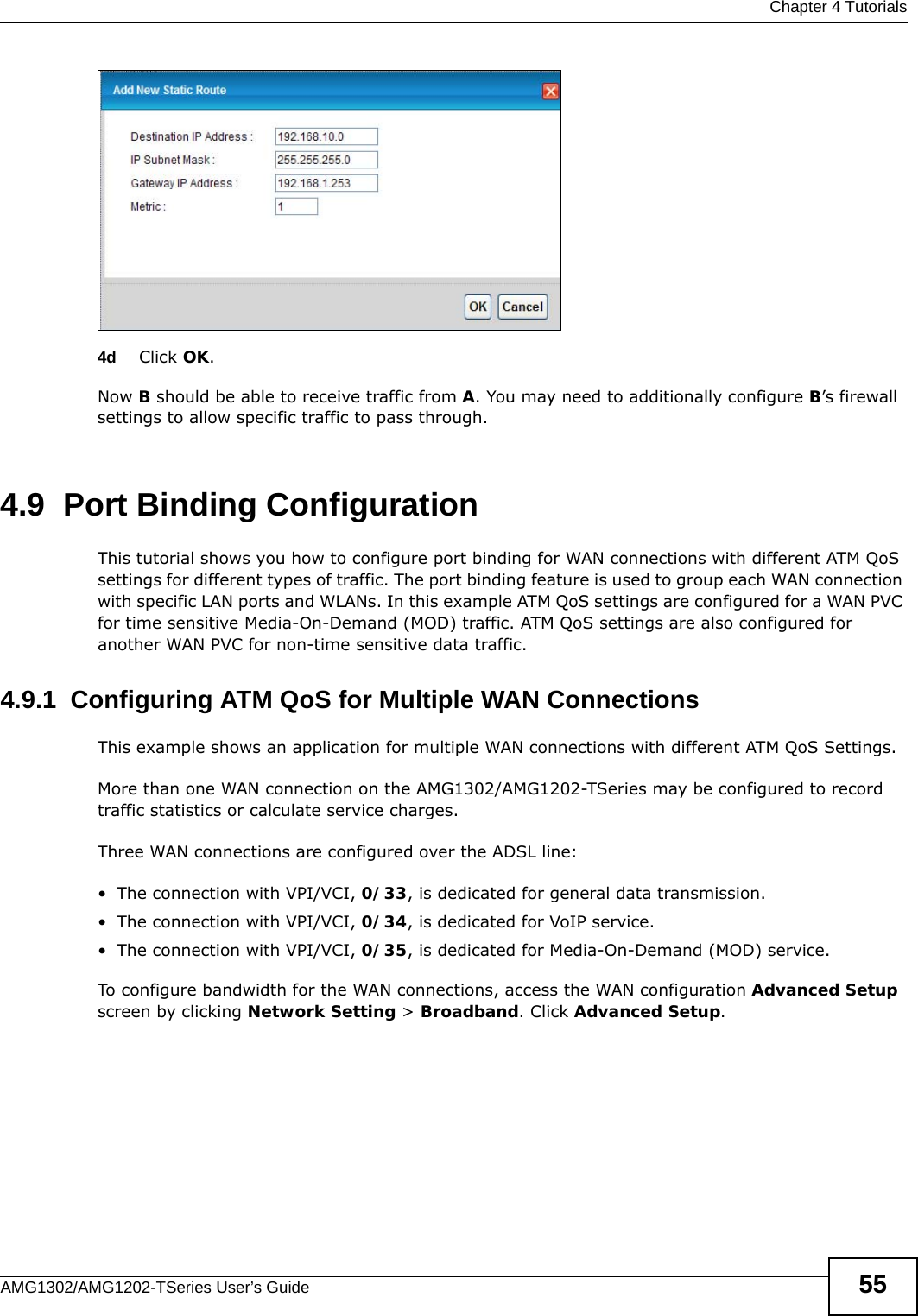  Chapter 4 TutorialsAMG1302/AMG1202-TSeries User’s Guide 554d Click OK.Now B should be able to receive traffic from A. You may need to additionally configure B’s firewall settings to allow specific traffic to pass through. 4.9  Port Binding ConfigurationThis tutorial shows you how to configure port binding for WAN connections with different ATM QoS settings for different types of traffic. The port binding feature is used to group each WAN connection with specific LAN ports and WLANs. In this example ATM QoS settings are configured for a WAN PVC for time sensitive Media-On-Demand (MOD) traffic. ATM QoS settings are also configured for another WAN PVC for non-time sensitive data traffic. 4.9.1  Configuring ATM QoS for Multiple WAN ConnectionsThis example shows an application for multiple WAN connections with different ATM QoS Settings.More than one WAN connection on the AMG1302/AMG1202-TSeries may be configured to record traffic statistics or calculate service charges.Three WAN connections are configured over the ADSL line:• The connection with VPI/VCI, 0/33, is dedicated for general data transmission.• The connection with VPI/VCI, 0/34, is dedicated for VoIP service.• The connection with VPI/VCI, 0/35, is dedicated for Media-On-Demand (MOD) service.To configure bandwidth for the WAN connections, access the WAN configuration Advanced Setup screen by clicking Network Setting &gt; Broadband. Click Advanced Setup.