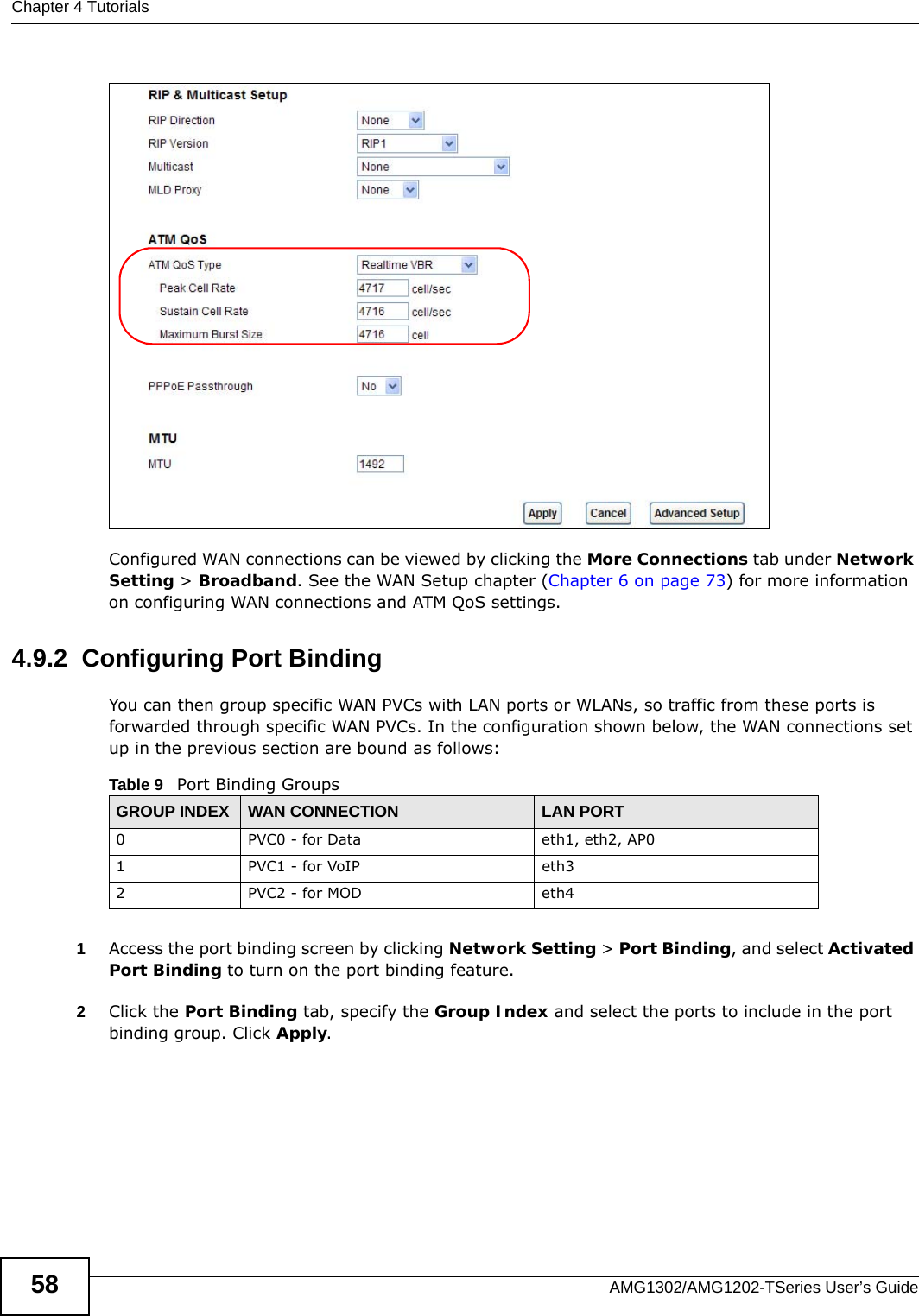 Chapter 4 TutorialsAMG1302/AMG1202-TSeries User’s Guide58Configured WAN connections can be viewed by clicking the More Connections tab under Network Setting &gt; Broadband. See the WAN Setup chapter (Chapter 6 on page 73) for more information on configuring WAN connections and ATM QoS settings. 4.9.2  Configuring Port BindingYou can then group specific WAN PVCs with LAN ports or WLANs, so traffic from these ports is forwarded through specific WAN PVCs. In the configuration shown below, the WAN connections set up in the previous section are bound as follows: 1Access the port binding screen by clicking Network Setting &gt; Port Binding, and select Activated Port Binding to turn on the port binding feature. 2Click the Port Binding tab, specify the Group Index and select the ports to include in the port binding group. Click Apply. Table 9   Port Binding GroupsGROUP INDEX WAN CONNECTION LAN PORT0 PVC0 - for Data eth1, eth2, AP01 PVC1 - for VoIP eth32 PVC2 - for MOD eth4