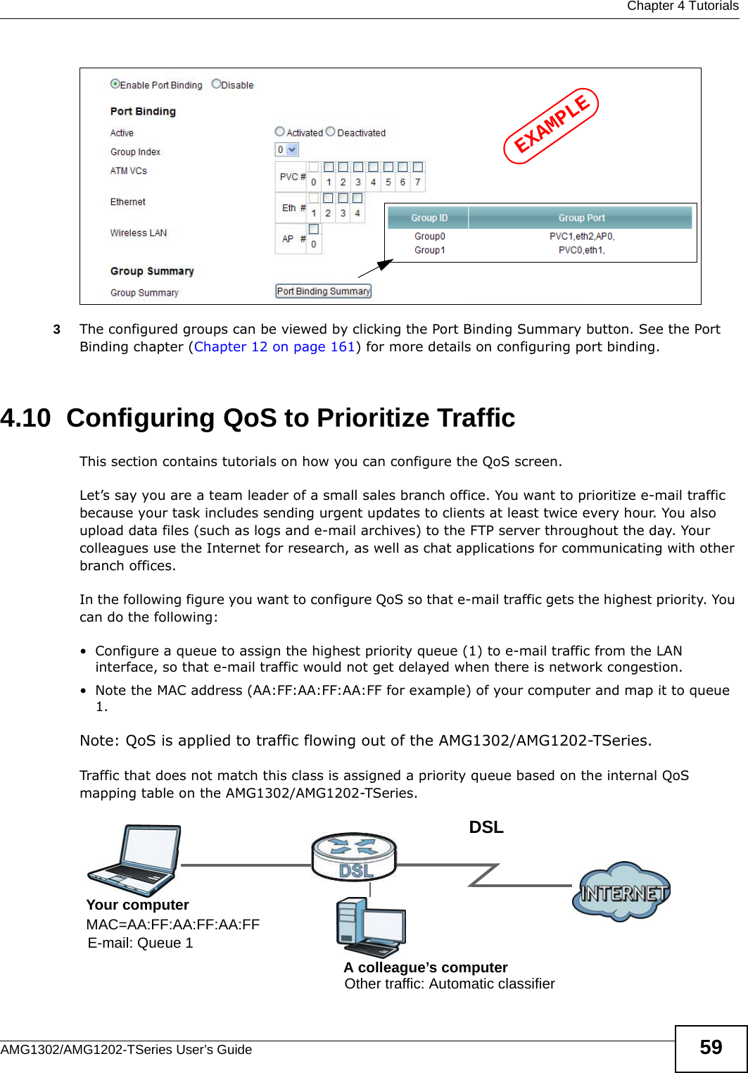  Chapter 4 TutorialsAMG1302/AMG1202-TSeries User’s Guide 593The configured groups can be viewed by clicking the Port Binding Summary button. See the Port Binding chapter (Chapter 12 on page 161) for more details on configuring port binding.4.10  Configuring QoS to Prioritize TrafficThis section contains tutorials on how you can configure the QoS screen.Let’s say you are a team leader of a small sales branch office. You want to prioritize e-mail traffic because your task includes sending urgent updates to clients at least twice every hour. You also upload data files (such as logs and e-mail archives) to the FTP server throughout the day. Your colleagues use the Internet for research, as well as chat applications for communicating with other branch offices.In the following figure you want to configure QoS so that e-mail traffic gets the highest priority. You can do the following:• Configure a queue to assign the highest priority queue (1) to e-mail traffic from the LAN interface, so that e-mail traffic would not get delayed when there is network congestion. • Note the MAC address (AA:FF:AA:FF:AA:FF for example) of your computer and map it to queue 1. Note: QoS is applied to traffic flowing out of the AMG1302/AMG1202-TSeries.Traffic that does not match this class is assigned a priority queue based on the internal QoS mapping table on the AMG1302/AMG1202-TSeries.EXAMPLEDSLE-mail: Queue 1Your computerA colleague’s computer Other traffic: Automatic classifierMAC=AA:FF:AA:FF:AA:FF