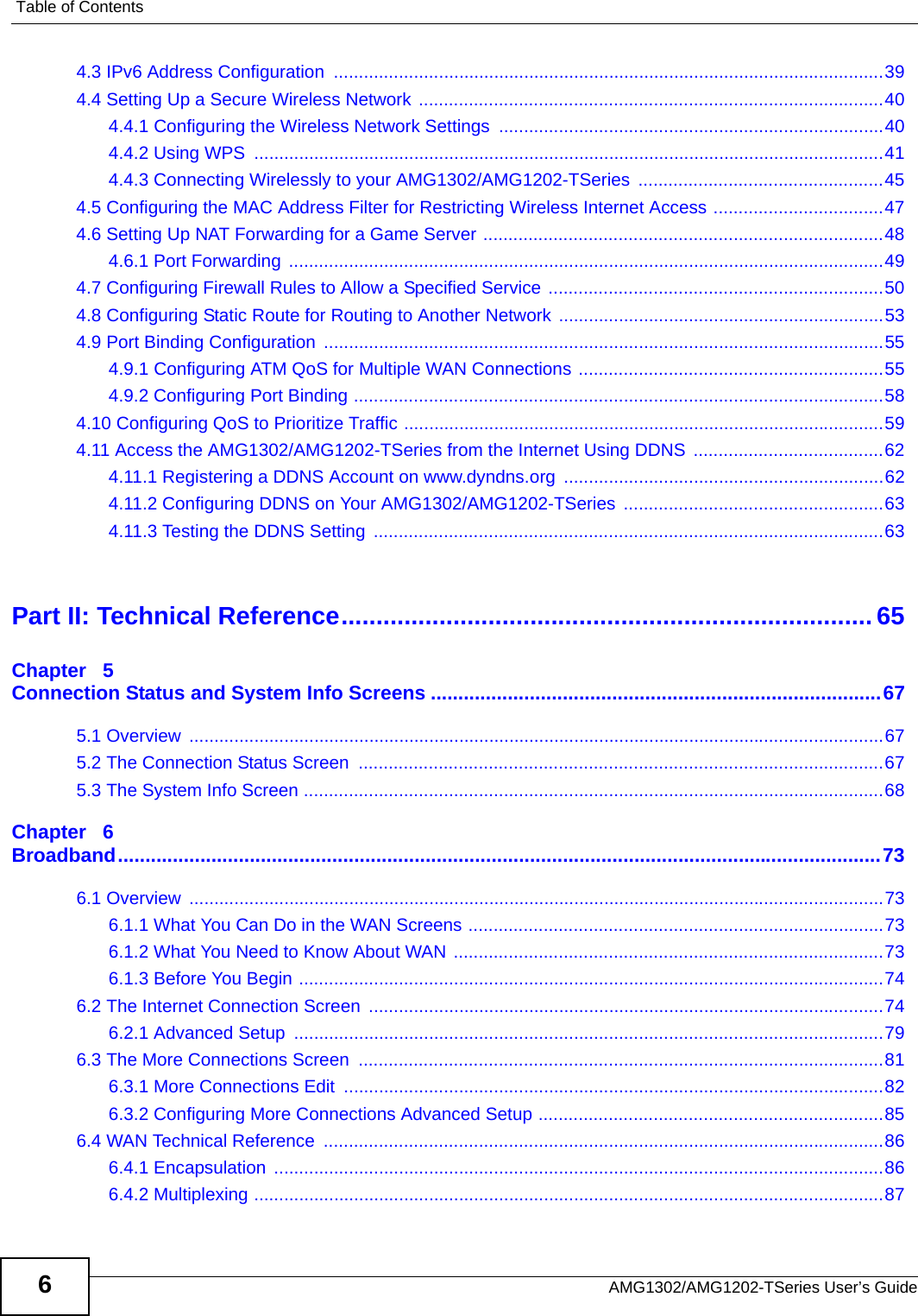 Table of ContentsAMG1302/AMG1202-TSeries User’s Guide64.3 IPv6 Address Configuration  ..............................................................................................................394.4 Setting Up a Secure Wireless Network .............................................................................................404.4.1 Configuring the Wireless Network Settings  .............................................................................404.4.2 Using WPS  ..............................................................................................................................414.4.3 Connecting Wirelessly to your AMG1302/AMG1202-TSeries  .................................................454.5 Configuring the MAC Address Filter for Restricting Wireless Internet Access ..................................474.6 Setting Up NAT Forwarding for a Game Server ................................................................................484.6.1 Port Forwarding  .......................................................................................................................494.7 Configuring Firewall Rules to Allow a Specified Service ...................................................................504.8 Configuring Static Route for Routing to Another Network .................................................................534.9 Port Binding Configuration ................................................................................................................554.9.1 Configuring ATM QoS for Multiple WAN Connections .............................................................554.9.2 Configuring Port Binding ..........................................................................................................584.10 Configuring QoS to Prioritize Traffic ................................................................................................594.11 Access the AMG1302/AMG1202-TSeries from the Internet Using DDNS  ......................................624.11.1 Registering a DDNS Account on www.dyndns.org ................................................................624.11.2 Configuring DDNS on Your AMG1302/AMG1202-TSeries ....................................................634.11.3 Testing the DDNS Setting  ......................................................................................................63Part II: Technical Reference............................................................................ 65Chapter   5Connection Status and System Info Screens ..................................................................................675.1 Overview  ...........................................................................................................................................675.2 The Connection Status Screen  .........................................................................................................675.3 The System Info Screen ....................................................................................................................68Chapter   6Broadband...........................................................................................................................................736.1 Overview  ...........................................................................................................................................736.1.1 What You Can Do in the WAN Screens ...................................................................................736.1.2 What You Need to Know About WAN ......................................................................................736.1.3 Before You Begin .....................................................................................................................746.2 The Internet Connection Screen  .......................................................................................................746.2.1 Advanced Setup  ......................................................................................................................796.3 The More Connections Screen  .........................................................................................................816.3.1 More Connections Edit  ............................................................................................................826.3.2 Configuring More Connections Advanced Setup .....................................................................856.4 WAN Technical Reference  ................................................................................................................866.4.1 Encapsulation  ..........................................................................................................................866.4.2 Multiplexing ..............................................................................................................................87